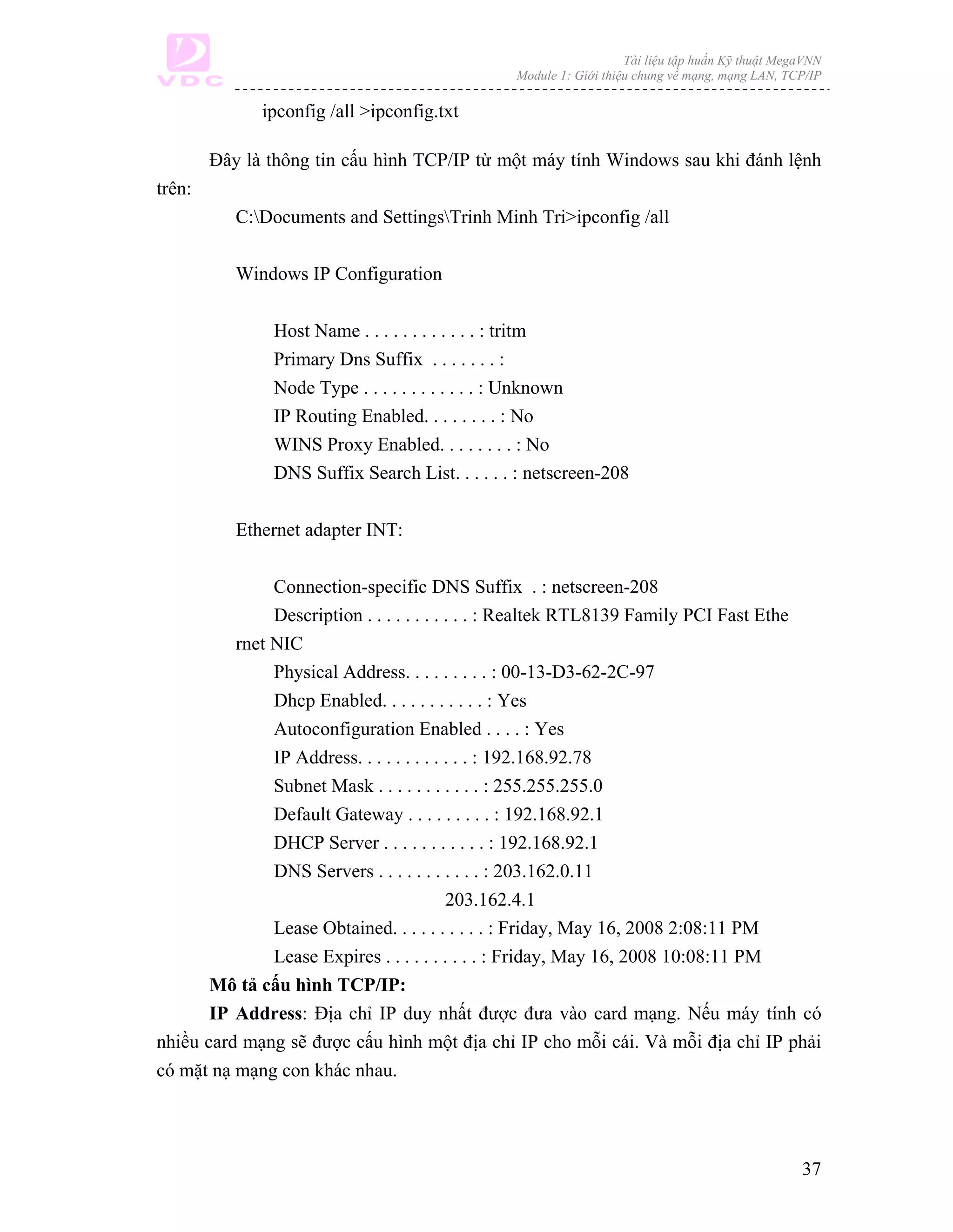Tài liệu tập huấn Kỹ thuật MegaVNN
                                                Module 1: Giới thiệu chung về mạng, mạng LAN, TCP/IP

              ipconfig /all >ipconfig.txt

        Đây là thông tin cấu hình TCP/IP từ một máy tính Windows sau khi đánh lệnh
trên:
           C:Documents and SettingsTrinh Minh Tri>ipconfig /all

           Windows IP Configuration

               Host Name . . . . . . . . . . . . : tritm
               Primary Dns Suffix . . . . . . . :
               Node Type . . . . . . . . . . . . : Unknown
               IP Routing Enabled. . . . . . . . : No
               WINS Proxy Enabled. . . . . . . . : No
               DNS Suffix Search List. . . . . . : netscreen-208

           Ethernet adapter INT:

               Connection-specific DNS Suffix . : netscreen-208
               Description . . . . . . . . . . . : Realtek RTL8139 Family PCI Fast Ethe
          rnet NIC
               Physical Address. . . . . . . . . : 00-13-D3-62-2C-97
               Dhcp Enabled. . . . . . . . . . . : Yes
               Autoconfiguration Enabled . . . . : Yes
               IP Address. . . . . . . . . . . . : 192.168.92.78
               Subnet Mask . . . . . . . . . . . : 255.255.255.0
               Default Gateway . . . . . . . . . : 192.168.92.1
               DHCP Server . . . . . . . . . . . : 192.168.92.1
               DNS Servers . . . . . . . . . . . : 203.162.0.11
                                           203.162.4.1
               Lease Obtained. . . . . . . . . . : Friday, May 16, 2008 2:08:11 PM
               Lease Expires . . . . . . . . . . : Friday, May 16, 2008 10:08:11 PM
       Mô tả cấu hình TCP/IP:
       IP Address: Địa chỉ IP duy nhất được đưa vào card mạng. Nếu máy tính có
nhiều card mạng sẽ được cấu hình một địa chỉ IP cho mỗi cái. Và mỗi địa chỉ IP phải
có mặt nạ mạng con khác nhau.




                                                                                                 37
 