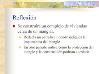 Reflexión
   Se construirá un complejo de viviendas
    cerca de un manglar.
       Redacta un párrafo en donde indiques la
        importancia del mangle
       En otro párrafo indica como la protección del
        mangle y la construcción podrían coexistir.
 