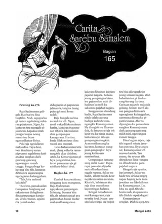 10 Manglé 2433
Bagian
165
Peuting ka-176
Raja Syahraman guli-
gah. Haténa teu bisa
tingtrim. Atuh, sapopoéna
gé remen ngahuleng miki-
ran pipetaeun. Ngan, ku
lantaran teu manggih pi-
jalaneun, kapaksa nitah
pangjurungna néang
mantri nu biasa
nganaséhatan dirina.
Pok raja ngedalkeun
maksudna. Taya deui,
iwal ti miharep saran
pipetaeun ngalelemu haté
anakna sangkan daék
gancang-gancang
ngawangun rumah
tangga. Pangna boga ka-
hayang kitu téh, lantaran
dirina rék sagancangna
ngecagkeun kalungguhan.
“Tah, kitu maksud
kula téh!”
“Bawiros, pamaksadan
Gamparan langkung saé
sakantenan didugikeun
dina gempungan karaja-
an. Ceuk emutan, upami
éta pamaksadan
didugikeun di payuneun
jalma réa, tangtos tuang
putra gé moal kersa
nolak.”
Raja bungah narima
saran kitu téh. Ngan,
moal waka dilaksanakeun
harita, lantaran éta putu-
san téh rék dikedalkeun
dina gempungan
kanagaraan. Hartina,
baris dilaksankeun dina
wanci anu mustari.
Geus babadamian kitu
mah, pleng wéh éta raran-
cang téh ukur disidem.
Atuh, ka Komarujaman gé
taya pangaruhna, lan-
taran pasemon raja gé
sabihara-bihari deui.
Bagian ka-177
Cunduk kana waktuna,
ninggang kana mangsana,
Raja Syahraman
ngayakeun gempungan.
Mémang, biasana kitu
téh, da saban taun gé aya
pajemuhan husus medar
sual-sual kanagaraan
kalayan diluuhan ku para-
pajabat nagara. Bedana
jeung gempungan biasa,
ieu pajemuhan mah di-
hadiran ku méh ku
sakumna pajabat nagara.
Sanggeus nu diondang
hadir, Raja Syahraman
nitah salah saurang
badéga kadeuheusna,
ngangkir Komarujaman.
Nu diangkir teu lila cun-
duk, da ieu putra raja teh
keur teu ka mana-mana,
lantaran apal rék aya
gempungan rongkah.
Acan sotéh miang ka
karaton, lantaran nung-
guan pangangkir, luyu
jeung kabiasaan
saméméhna.
Gempungan lumang-
sung daria naker. Rupa-
rupa pasualan dipedar
sarta dibadamikeun
sagala rupana. Sakur nu
hadir, dibere waktu keur
nepikeun saran-saranna.
Kitu téh, kabiasaan éta
raja dina mutuskeun
kapentingan balaréa.
Réngsé babadamian
sual kanagaraan, raja
nyarita deui. Najan uru-
san kulawarga, da puguh
teu bisa dileupaskeun
jeung urusan nagara, atuh
babadamian gé teu ku-
rang-kurang dariana.
Caritaan raja téh malapah
gedang. Mimiti méré ale-
san pangna dirina rék
ngecagkeun kalungguhan,
saterusna ditema ku pi-
gantieunana. Ahirna,
dipungkas ku pamentana
sangkan Komarujaman
daék gancang-gancang
milih rabi, ngawangun
rumah tangga.
Dina bagian séjén, raja
téh togmol ménta jawa-
ban putrana. Nya tangtu
wé, Kamarujaman téh
reuwas kacida. Teu
nyana, éta urusan téh
ditepikeun dina riungan
nu dihadiran ku para-
pajabat nagara.
Réngsé raja nyarita,
jep jarempé. Sakur nu
hadir teu sirikna megeg
napas hayang écés kana
jawaban nu dikedalkeun
ku Komarujaman. Da,
loba nu apal, tiheula-
heula mah, éta pamenta
téh ditolak sapajodogan!
Komarujaman
cengkat. Diukna ajeg, teu-
 