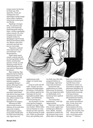 Manglé 2433 11
teupna manco ka hareup
ka lebah raja. Pok
ngawalon, cenah, pa-
madeganana sual
ngawangun rumah tangga
tacan robah. Cindekna,
tetep keneh nyekel putu-
san tiheula.
Ngadenge omongan
kitu, rey paroman raja
nyiak, semu beureum
tandaning getih naék ka
luhur. Awakna ngadégdég
nahan amarah. Da, mun
kongang mah, hayang
nongtak anakna nu
dianggapna ngawiwirang
dirina di hareupeun jalma
réa. Malum, apan kana
parentah raja mah tara
aya nu wani nolak.
“Hapunten, maksad
Ama sapertos kitu, teu
acan katampi!” ceuk
Komarujaman.
Najan nguat-nguat
manéh, amarah raja téh
teu burung bedah. Harita
kénéh, nyeukseukan
putrana. Cenah, nu asih
dipulang sengit! Ku di-
tolak kahayangna, keur
raja mah asa dipopokan
ku kokotor.
Raja nangtung. Nga-
lejeg hareupeun balaréa.
Dina kaayaan kitu, ieu
pangawasa nagara téh
marentahkeun bala-
baladna sangakan
nyangkalak Komari-
jaman, diborogod sarta
diasupkeun ka pang-
bérokan.
Najan beurat narima
parentah, balad-balad
raja téh teu buurng nurut.
Komarujaman dibaban-
dan, dibawa kaluar ti pa-
jemuhan, sarta
diasupkeun ka panjara.
Mémnag teu dihi-
jikeun jeung tawanan
séjénna, da ieu mah ukur
ngawarah sangkan
Komarujaman sadara
jeung daék babalik pikir
teu baha kana kahayang
raja. Ngan, keur nu
ngalamanana mah,
angger wé matak tung-
gara.
Leng ieu anak raja téh
mikir. Jorojoy aya rasa,
ngarasa diteungteuingan
ku kolotna. Ceuk pikirna,
taya salahna nganteur ka-
hayangna da teu ieuh
ngarugikeun pihak séjén.
Ngan, rasa kaduhung
mah teu burung aya.
Aya di panjara, teu bu-
rung ngarasa tunggara.
Leungit rasa lapar, ilang
rasa tunduh. Dibéré daha-
reun gé diantep wé, mun
diasaan gé ukur saperelu-
na. Reup peuting teu daék
saré. Najan aya pitunduh-
keun, geus goledag mah,
teu daék reup. Kitu téh,
pangaruh haténa nu
marojéngja, inget kana
rupa-rupa urusanana.
Kocap deui raja,
pipikiranana teu weléh
baluweung. Ku lantaran
kitu, taya pagawéan séjén
nu dipilampah, da di
karaton gé ukur ngobrol
sapereluna.
“Teu nyana kieu
kajadianana,” ceuk raja
ngagerendeng.
Saterusna, raja nyarita
deui. Cenah, sagala rupa
tarékah geus dilaksana-
keun. Malah, karepna
ngawinkeun anakna téh,
oge dumasar kana saran
pihak séjén nu dianggap
baris mawa hasil. Dina
tungtung caritaanana,
raja téh semu-semu
nyalahkeun mantri, nu
nyarankeun sangkan éta
pakarepan ditepikeun di
hareupeun balaréa. Tapi,
buktina kalah meunang
wiwirang lantaran
baheulana anak ka bapa
téh kasaksén ku balaréa.
Mairan kekecapan
raja, mantri nyarankeun
deui. Cenah, keun waé
sababara poé mah,
Komarujaman téh sina
ngararasakeun ayana di
panjara. Ku cara kitu, bisa
waé, ahirna mah sadar
sarta nurut kana parén-
tah raja. *** (Hanca)
 