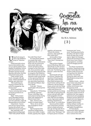 12 Manglé 2433
U
jang Kusén jeung Ar-
sali ku sipir dihijikeun
jeung nu “hukuman
énténg”.
Patali jeung kudu nyieun
laporan katut podrah, sakur
anu aya pakuat-pakaitna kana
kajadian di palabuhan, boh pa-
gawé boh parantéan ku sipir
dicalukan saurang-saurang,
dipariksa taliti pisan; kitu deui
Ujang Kusén jeung Arsali.
Lebah mariksa Ujang
Kusén, minangka arék nga-
ganjar, sabada papariksaan nu
penting, sipir nanya kieu:
“Bisi manéh boga ka-
hayang, ku déwék arék di-
podrah ka pangagung, cing
hayang naon?”
Jawab Ujang Kusén:
“Lamun meunang mah, kuring
ku hayang nyuratan ka in-
dung-bapa.”
Sipiri: “Arék nyuratan
naon? Minangka luarbiasa
déwék baris ngidinan, béja-
keun baé maksudna, engké rék
dipangnuliskeun ku jurutulis.”
Ujang Kusén: “Lamun
tuan percaya mah ka kuring,
hayang nulis pribadi, asal
dibéré kertas jeung mangsina.”
Sipir ngarénjag, sasat
ngagurubug bawaning kagét:
“Hah? Nulis pribadi? Manéh
bisa nulis? Bener bisa?”
Ku Ujang Kusén kaharti-
eun pangna sipir sakitu
kagéteunana téh, sabab jaman
harita mah sok sumawonna
anak somah, dalah anak
ménak ogé kaitung pohara
carangna nu bisa maca-nulis
téh; ari ieu parantéan ngaku
bisa nulis jeung ngomong saki-
tu sonagarna, basa Malayuna
bérés (harita mah can aya basa
Indonésia malah urang Sunda
nu bisa ngomong Malayu gé
teu réa. Ieu gunem catur an-
tara sipir jeung Ujang Kusén
téh maké basa Malayu). Sipir
mani olohok.
Ceuk sipir: “Dimana
manéh diajar nulis jeung basa
Malayu?”
Ujang Kusén: “Di Bandung
aya Walanda, ngaranna
Homan, sobat Bapa, boga
anak pantaran kuring; kuring
diajar nulis ngabaturan Si
Sinyoh di tuan Padri.”
Sipir: “Homan? Anu
imahna di totogan Braga?”
“Bener, éta nu sok meu-
ting-meutingkeun sémah
Walanda.”
Sipir beungeutna béar
marahmay bungah pisang,
imutna mani mébér, irungna
beukah, gogodeg tuluy ingguk-
inggukan, pok ngomong:
“Heueuh éta, losmén
ngaranna. Jadi manéh téh
batur sakola Win?”
Ayeuna giliran Ujang
Kusén nu kagét, olohok:
“Enya, bener. Geuning tuan
nyaho!”
Duka perbawa kagagas
jaman di Bandung, duka naon,
sipir téh jiga nu poho yén keur
mariksa parantéan, ceuleukeu-
teuk seuri: “Da déwék gé urang
Banceuy!” pokna dina basa
Sunda.
Ngomong kitu téh sipir
lain heureuy. Manéhna lila
ngumbara di Bandung jadi
agén-pulisi, imahna di Ban-
dung, lebah hareupeun bui
kiwari (harita mah bui téh lain
di Banceuy, tapi sisi Cikapun-
dung), ayeuna mah toko lelang
Wiys di lebah urut imahna téh,
malah imah Homan anu
sawatara puluh taun ka tukang
ukur balik awi hateup kiray téh
ayeuna mah jadi salah sahiji
hotél panggedéna di Indo-
nésia. Sipir téh enya kagagas
waraas, inget jaman ngora di
Bandung, disarebutna gé
“Anom Royal”, ku urang dinya.
Kawasna perbawa pijala-
neun Ujang Kusén meunang
rahmat, sanajan jadi paran-
téan ogé, bet boga sipir téh nu
wawuheun ka sobat-sobatna,
malah sering “ditulungan” duit
ku bapana geusan roroyalan
kumaonam peta “anom-
anom” Bandung jaman harita.
Da tadina mah sipir ka Ujang
Kusén téh ngan ukur wawuh
ngaran. Sigana baé datangna
rahmat téh bawaning ku Ujang
Kusén bener-bener tobatna
jeung tapakurna, nyandang
ranté téh dianggap pameuli
dosa.
Teu dicatur nyuratanana
ka kolotna, Ujang Kusén jeung
Arsali ti harita digawékeun téh
di kebon melak sayuran geu-
san kaperluan bui, dahareun
parantéan. Nya kaitung
senang baé sakitu mah, mun
dibandingkeun jeung nyieun
palabuhan.
Sabulan ti harita –-pikeun
jaman harita mah pohara gan-
cangna— Ujang Kusén di-
calukan deui ka kantor sipir,
bareng jeung Arsali.
Ti sipir meunang béja, yén
Arsali dibébaskeun lain duméh
jasa-jasana nyegah rurusuh di
palabuhan baé, tapi sanggeus
perkarana ka para pangagung
di Batawi (ayeuna Jakarta) di-
ungkab deui sarta dipapay ku
jaksa yén pitenah malulu,
panggawé jelema hasud,
tukang malingan muding; nu
boga dosana ayeuna geus
ngaringkuk di pangbérokan.
Ari Ujang Kusén,
hukumanana dibéré potongan
sataun sarta ranténa dileupas-
keun. Lantaran bisa nulis,
{ 3 }
Ku M.A. Salmun
 