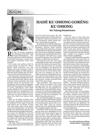 R
ék alus rék goréng, omongkeun
baé. Maksudna, kudu balaka, ulah
disumput-salindungkeun. Alus
mah geus puguh deui, kudu dicaritakeun.
Cacak lamun goréng gé, teu kudu sung-
kan-sungkan nyaritakeun lebah mana
goréngna.
Kitu ayeuna mah paribasa “hadé ku
omong goréng ku omong téh” disura-
hanana. Kudu bruk-brak, anu ceuk
légégna mah: kudu transparan. Ulah di-
tutup-tutup,sangkananuséjénarapaleun.
Baik atau buruk, katakan saja. Kitu meu-
reun mun dina basa Indonésiana mah.
Kituceukayeuna.Tapi,kumahaariceuk
baréto?Tétélahartiétaparibasatéhrobah,
daariasalnamahteukitu.Hadékuomong
goréng ku omong, maksudna: alus jeung
goréngna jelema téh gumantung kana
omonganana.Jalmanualusomonganana,
bakal meunang pangajén hadé. Sabalikna,
nu goréng omonganana, bakal diajén
goréng. Cindekna, alus jeung goréngna
jalma téh diukur ku omonganana. Nu di-
maksud hadé atawa goréng di dieu bisa
tujul kana eusi atawa substansi omong-
anana, bisa deuih kana tatacara atawa
étikana.
Mana nu rék dipaké cecekelan, naha
harti ayeuna, atawa harti asalna? Jih, nya
teu langkung, Pa Adén. Apan ari basa mah
boga saréréa, nya, Ceu Enéng. Ari basa
mah apan mekar saluyu jeung paneka
jaman. Dina kabuktianana, aya sawatara
paribasa anu robah hartina, upamana waé
“bengkungngariungbongkokngaronyok”,
anu ayeuna sok dihartikeun: keun baé
hirup ripuh gé, nu penting asal ngariung
sadudulur.Padahal,dinahartiasalnamah,
éta paribasa téh ngandung maksud hirup
sauyunan. Tuh, apan sakitu patukang-
tonggongna, nya?
Tah, lebah “hadé ku omong goréng ku
omong”,pikeunkaperluanieutulisan,pun
uing rék nyokot harti saasal. Yén alus
jeung goréngna jalma téh bakal diukur ku
omonganana. Bakal alus kasebutna, mun
alus omonganana. Bakal goréng kase-
butna, mun goréng omonganana.
Éta paribasa téh produk dina hiji jaman,
gelar tina kahirupan urang Sunda mangsa
kapungkur. Meureun, jaman karuhun
urang masih kénéh jumeneng, omongan
anudikedalkeunkuhijijalmatéhbakaldi-
paké ukuran dina nangtukeun pangajén.
Étapangnadinangomongtéhkuduati-ati,
ulah saengabna, ulah padu heuay. Apan
geus jadi kacapangan, mun kuda dicekel
kadalina, ari jalma mah omonganana.
Ngomong téh kudu alus, mun urang
hayangdiajénanbatur.Kituceukkaruhun,
anu boa-boa sumberna tina ajaran Islam.
Heueuh, apan dina Quran aya sawatara
ayat anu nétélakeun yén ngomong téh
kudu qaulan sadida, qaulan layyina, atawa
qaulan ma’rufa anu lamun dicokot baba-
rina mah nya omongan anu alus téa.
Malah aya kasauran Kangjeng Rosul saw.
anu ceuk basa urang pasantrén mah: Sing
saha-saha anu iman ka Alloh jeung kana
poé kiyamah, mangka (maranéh) kudu
nyarita hadé, atawa jempé.
Ngan masalahna, naha jaman kiwari
masih kénéh luyu ngukur hadé jeung
goréngna jalma téh tina omonganana?
Tah, lebah dieu, pun uing ngahuleng. Ku
ngabandungan rupa-rupa hal dina mang-
sa ayeuna, asa mindeng manggihan jalma
anuhadéomonganana,tapisabadadiban-
dungan, bet tepi kana kacindekan: éta
jelema téh geuning goréng, euy!
Teu mustahil pamanggih pun uing di-
hualkeun:gagabahmakényebutgoréngka
nu lian! Apan alus jeung goréng mah lain
ceuk panénjo jalma, tapi aya dina wewe-
nang Gusti Alloh. Tong sok nyanya-
hoanan! Boa nu ku silaing disebut goréng
téh, mungguh Pangéran mah alus.
Heueuh lah, lebah dinyana mah. Sagala
rupa gé, lamun geus wangsulkeun ka Anu
Di Luhur mah, urang-urang téh apan teu
daya teu upaya. Tapi, salaku mahluk nu
boga akal, apan urang téh kudu ngagu-
nakeun éta akal, pikeun nimbang rupa-
rupa hal. Afala ta’qilun, naha maranéh teu
ngagunakeun akal? Kitu apan pidawuh
Gusti Nu Murbéng Alam gé. Hanas hasil
pikiran urang teu merenah, nya mu-
nasabah baé.
Ceuk pun uing, teu sakur jalma alus
omonganana, laju ku urang bisa dipeun-
teun hadé. Dina kabuktianana, loba nu
omonganana hadé, tapi dina pamustun-
ganana ku urang henteu dipeunteun hadé.
Beu, ari caritaanana mah kurang kumaha
hadé jeung merenahna, genah kana ceuli,
matak nyerep kana manah, pikabunga-
heun, matak gedé haté, jeung sajabana.
Tapi éta caritaan téh horéng ukur lalambé,
ngan wungkul keur pangirut, leuwih
jauhna sakadar pangbébénjo.
Omongan haradé dipidatokeun gegede-
ran, ditabeuh dina rupa-rupa forum, di-
tulis tingjareblag dina spanduk, diwawar
keun dina média massa, dipaké jejer lagu,
jadi hiasan barang cindera mata, jeung ...
wah dina naon rupaning nu bisa kadéngé
jeung katénjo.Ramé pokona mah.Di jalan
raya, di alun-alun, di buruan pasar, dalah
di géng seselempet, pinuh ku kekecapan
haradé. Heueuh, pinuh, Lur. Di mana teu-
ing tuda aya omongan dina kampanyeu
goréng. Bet kabéh gé jangjina mah demi
rahayat. Saréréa ogé ari ngucapna mah
pikeun kapentingan umum. Tepi ka asa
enya, amanat UUD 1945 téh bakal sim
salabim....ngarobahnu katideresajadira-
harja, subur mamur gemah ripah loh ji-
nawi, bru di juru bro ‘na panto ngalayah di
tengah imah, kahirupan éstu raweuy
beuweungeun rambay alaeun.
Tapi, kituna téh ukur semet omongan,
ukur catur tanpa bukur, tara dituturkeun
ku buktina. Antukna saréréa jadi ma-
phum, tepi ka tara ngarep-ngarep najan
sakumaha hadéna omongan anu dikedal-
keun gé. Moal, moal aya buktina. Nu
puguh mah ukur jadi omongan tamba bau
sungut. Malah boa anu ngedalkeun éta
omonganharadé téh,dinaseuhseuhanana
mah maranéhna gé teu ngarti kana naon
anu diomongkeunana.
Ana kitu mah, paribasa “hadé ku omong
goréng ku omong” téh geus teu luyu jeung
kanyataan kiwari. Mun kitu, naon atuh
anu ayeuna bisa dipaké ukuran hadéna
jalma? Tah, mun ieu mah kudu béda deui
dongéngna. Sapuk?
Nu nulis Staf Khusus Bidang
Budaya Rektor Universitas
Pasundan
Manglé 2433 17
HADÉ KU OMONG GORÉNG
KU OMONG
Ku Tatang Sumarsono
 