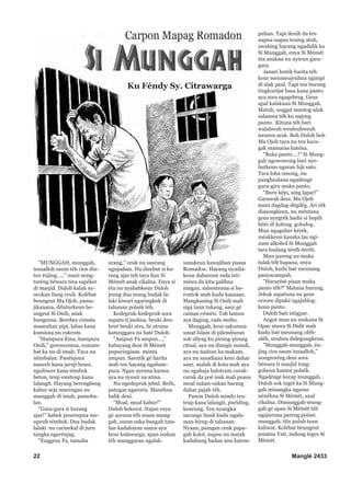 22 Manglé 2433
"MUNGGAH, munggah,
insaalloh saum téh cios din-
ten énjing....," mani nong-
toréng béwara tina sapéker
di masjid. Duloh kalah ny-
ocokan liang ceuli. Kolébat
beungeut Ma Ojoh, pama-
jikanana, dituturkeun be-
ungeut Si Onih, anak
bungsuna. Berebey cimata
maseuhan pipi, labas kana
kumisna nu cokrom.
"Hampura Ema, hampura
Onih," gerencemna, sumam-
bat ka nu di imah. Taya nu
némbalan. Panénjona
nanceb kana jaruji beusi,
ngulincer kana témbok
beton, teup eunteup kana
lalangit. Hayang berengbeng
kabur seja marengan nu
munggah di imah, pamoha-
lan.
"Gara-gara si kurang
ajar!" habek peureupna me-
upeuh témbok. Dua budak
lalaki nu carinekul di juru
tangka ngarénjag.
"Enggeus Pa, tamaha
urang," ceuk nu saurang
ngupahan. Nu disebut si ku-
rang ajar téh taya lian Si
Mémét anak cikalna. Enya si
éta nu nyababkeun Duloh
jeung dua urang budak la-
laki kiwari ngaringkuk di
tahanan polsék téh.
Kedepruk-kedepruk sora
sapatu ti jauhna, beuki deu-
keut beuki atra, lir atrana
katunggara na haté Duloh.
"Ampun Pa ampun...,"
kabayang deui Si Mémét
pupuringisan ménta
ampun. Saeutik gé harita
mah teu hayang ngaham-
pura. Ngan ayeuna karasa
aya nu nyeuit na atina.
Nu ngedepruk jebul. Bréh,
patugas ngaroris. Manéhna
balik deui.
"Moal, moal kabur!"
Duloh kekerot. Najan enya
gé ayeuna téh usum mung-
gah, usum suka bungah tata-
har kadaharan saaya-aya
keur kulawarga, apan isukan
téh munggaran ngalak-
sanakeun kawajiban puasa
Romadon. Hayang nyadia-
keun dahareun rada isti-
méwa da kitu galibna
ningan, sahenteuna si bo-
rontok mah kudu kaasaan.
Mangkaning Si Onih mah
siga taun tukang, saur gé
caman-cémén. Tah lamun
aya daging, rada moho.
Munggah, keur sakumna
umat Islam di pilemburan
sok ubyag ku pirang-pirang
ritual, aya nu diangir mandi,
aya nu nadran ka makam,
aya nu sasadiaan keur dahar
saur, malah di kota mah aya
nu ngahaja balotram curak-
curak da poé isuk mah puasa
moal sukan-sukan barang
dahar pajah téh.
Panon Duloh mindo teu-
teup kana lalangit, puriding,
keueung. Teu nyangka
sacongo buuk kudu ngala-
man hirup di tahanan.
Nyaan, paingan ceuk papa-
gah kolot, napsu nu matak
kaduhung badan anu katem-
puhan. Tapi deuih da teu
napsu-napsu teuing atuh,
awahing hayang ngadidik ka
Si Munggah, enya Si Mémét
téa anakna nu nyieun gara-
gara.
Janari leutik harita téh
keur meumeujeuhna ngimpi
di alak paul. Tapi teu burung
tingkoréjat basa kana panto
aya sora ngagebrug. Geus
apal kalakuan Si Munggah.
Matuh, unggal mantog uluk
salamna téh ku najong
panto. Kituna téh bari
walahwah weuleuhweuh
weureu arak. Boh Duloh boh
Ma Ojoh taya nu teu kacu-
gak mamaras haténa.
"Buka panto....!" Si Mung-
gah ngowowong bari nye-
butkeun ngaran hiji sato.
Tara loba omong, nu
pangheulana ngadéngé
gura-giru muka panto.
"Buru kéjo, aing lapar!"
Garawak deui. Ma Ojoh
mani dagdag-dégdég. Ari rék
diasongkeun, nu méntana
geus nyegrék badis si bopih
héés di kolong golodog.
Mun ngaguher kérék,
méakkeun kasuka tas ngi-
num alkohol Si Munggah
tara hudang téréh-téréh.
Mun pareng nu muka
tulak téh bapana, enya
Duloh, kudu baé meunang
panyacampah.
"Hararésé pisan muka
panto téh?" Matana hurung.
Jekuk sapatuna nu geus
cewaw dipaké ngajablog-
keun panto.
Duloh bati istigpar.
Angot mun nu mukana Si
Opay atawa Si Didit mah
kudu baé meunang oléh-
oléh, sirahna didegungkeun.
"Munggah-munggah, én-
jing cios saum insaalloh,"
nongtoréng deui sora
béwara ti masjid tong-
goheun kantor polsék.
Ngadéngé kecap munggah,
Duloh sok inget ka Si Mung-
gah minangka ngaran
nénéhna Si Mémét, anal
cikalna. Dimunggah-mung-
gah gé apan Si Mémét téh
ngajuruna pareng poéan
munggah, tilu puluh taun
kaliwat. Kolébat beungeut
jenatna Yati, indung teges Si
Mémét.
Ku Féndy Sy. Citrawarga
 