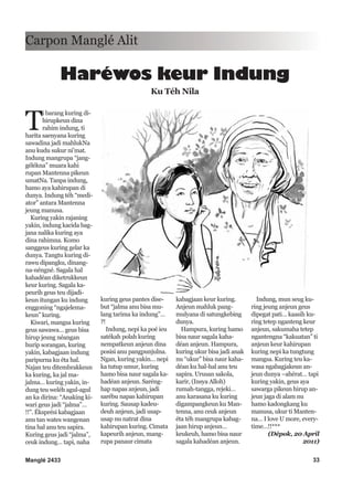 Manglé 2433 33
T
i barang kuring di-
hirupkeun dina
rahim indung, ti
harita saenyana kuring
sawadina jadi mahlukNa
anu kudu sukur ni’mat.
Indung mangrupa “jang-
gélékna” muara kahi
rupan Mantenna pikeun
umatNa. Tanpa indung,
hamo aya kahirupan di
dunya. Indung téh “medi-
ator” antara Mantenna
jeung manusa.
Kuring yakin rajaning
yakin, indung kacida bag-
jana nalika kuring aya
dina rahimna. Komo
sanggeus kuring gelar ka
dunya. Tangtu kuring di-
rawu dipangku, dinang-
na-néngné. Sagala hal
kahadéan diketrukkeun
keur kuring. Sagala ka-
peurih geus teu dijadi-
keun itungan ku indung
enggoning “ngajelema-
keun” kuring.
Kiwari, mangsa kuring
geus sawawa… geus bisa
hirup jeung néangan
hurip sorangan, kuring
yakin, kabagjaan indung
paripurna ku éta hal.
Najan teu ditembrakkeun
ka kuring, ka jal ma-
jalma… kuring yakin, in-
dung teu weléh agul-agul
an ka dirina: “Anaking ki-
wari geus jadi “jalma”…
!!”. Éksprési kabagjaan
anu tan wates wangenan
tina hal anu teu sapira.
Kuring geus jadi “jalma”,
ceuk indung… tapi, naha
kuring geus pantes dise-
but “jalma anu bisa mu-
lang tarima ka indung”…
?!
Indung, nepi ka poé ieu
satékah polah kuring
nempatkeun anjeun dina
posisi anu pangpunjulna.
Ngan, kuring yakin… nepi
ka tutup umur, kuring
hamo bisa naur sagala ka-
hadéan anjeun. Saréng-
hap napas anjeun, jadi
sarébu napas kahirupan
kuring. Sausap kadeu-
deuh anjeun, jadi usap-
usap nu natrat dina
kahirupan kuring. Cimata
kapeurih anjeun, mang-
rupa panaur cimata
kabagjaan keur kuring.
Anjeun mahluk pang-
mulyana di satungkebing
dunya.
Hampura, kuring hamo
bisa naur sagala kaha-
déan anjeun. Hampura,
kuring ukur bisa jadi anak
nu “ukur” bisa naur kaha-
déan ku hal-hal anu teu
sapira. Urusan sakola,
karir, (Insya Alloh)
rumah-tangga, rejeki…
anu karasana ku kuring
digampangkeun ku Man-
tenna, anu ceuk anjeun
éta téh mangrupa kabag-
jaan hirup anjeun…
keukeuh, hamo bisa naur
sagala kahadéan anjeun.
Indung, mun seug ku-
ring jeung anjeun geus
dipegat pati… kaasih ku-
ring tetep nganteng keur
anjeun, sakumaha tetep
ngantengna “kakuatan” ti
anjeun keur kahirupan
kuring nepi ka tungtung
mangsa. Kuring teu ka-
wasa ngabagjakeun an-
jeun dunya –ahérat… tapi
kuring yakin, geus aya
sawarga pikeun hirup an-
jeun jaga di alam nu
hamo kadongkang ku
manusa, ukur ti Manten-
na… I love U more, every-
time…!!***
(Dépok, 20 April
2011)
Carpon Manglé Alit
Haréwos keur Indung
Ku Téh Nila
 
