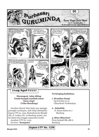 Manglé 2433 35
Diseungeut tuluy ditiup
Tanda bungah nambah umur
Naon cing?
(Vika-Bandung)
Jawaban diserat dina kartu pos nganggo
perangko sacekapna, ulah hilap ditémpélan
kupon UTY no. 1234. Kintunkeun ka Manglé
Alit, Jl. Lodaya No. 19 Bandung 40262, sae-
lat-elatna dua minggu saparantos medal.
Jawaban UTY No. 1230
Nu leres : Komputer
Nu kénging hadiahna:
1. Revalina Sauqi
Gg.H.Gohur no.11
Cihaurbeuti Tasikmalaya
2. Salsabila
Jl. Kaum dalam no.7
Bandung
3. Rina Oktaviani
Perm Sarijadi Blk 288 A
Bandung
Urang Teguh YUUU!
Kupon UTY No. 1234
50
 