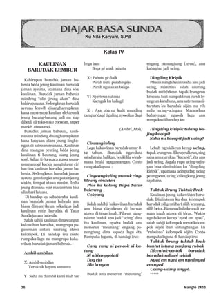 36 Manglé 2433
KAULINAN
BARUDAK LEMBUR
Kahirupan barudak jaman ba-
heula béda jeung kaulinan barudak
jaman ayeuna, utamana dina soal
kaulinan. Barudak jaman baheula
mindeng “ulin jeung alam” dina
kahirupanana.Sedengkeun barudak
ayeuna leuwih disanghareupkeun
kana rupa-rupa kaulian elektronik
jeung barang-barang jadi nu siap
dibeuli di toko-toko cocooan, super
markét atawa mol.
Barudak jaman baheula, kauli-
nanana mindeng disanghareupkeun
kana kaayaan alam jeung lingku-
ngan di sabudeureunana. Kaulinan
dina mangsa peuting béda jeung
kaulinan ti beurang, siang jeung
soré. Salian ti éta cuaca atawa usum-
usuman ogé kacida nangtukeun ciri
hastinakaulinanbarudakjamanba-
heula. Sedengkeun barudak jaman
ayeuna geus langka anu pakait jeung
waktu, tempat atawa musim. Iraha
jeung di mana waé maranéhna bisa
ulin bari laluasa.
Di handap ieu sababaraha kauli-
nan barudak jaman baheula anu
biasa dinyanyikeun sekaligus jadi
kaulinan rutin barudak di Tatar
Sunda jaman baheula.
Salah sahiji kaulinan dina wangun
kakawihan barudak, mangrupa pa-
guneman antara saurang atawa
kelompok. Di handap ieu conto
rumpaka lagu nu mangrupa kaka-
wihan barudak jaman baheula. :
Ambil-ambilan
X: Ambil-ambilan
Turuktuk hayam samantu
Y : Saha nu diambil kami mah teu
boga incu
Boga gé anak pahatu
X : Pahatu gé daék
Purah nutu purah ngéjo
Purah ngasakan baligo
Y : Nyerieun sukuna
Kacugak ku kaliagé
X : Aya ubarna kulit munding
campur dagé tiguling nyocolan dagé
(Ambri, Moh)
Cincangkeling
Lagu kakawihan barudak umur 8-
12 tahun. Barudak ngawihna
sababarahabalikan,beukililawirah-
mana beuki ngagancangan. Conto
rumpaka laguna :
Cingcangkeling manuk cing-
kleung cindeten
Plos ka kolong Bapa Satar
buleneng
Cokcang
Salah sahihji kakawihan barudak
anu biasa diayakeun di buruan
atawa di téras imah. Pikeun nang-
tukeun budak anu jadi “ucing” dina
éta kaulinan, nyaéta budak anu
meneran “meunang” engang pa-
nungtung dina sapada lagu éta.
Rumpaka laguna, di handap ieu :
Cang cang si pencok si ka-
cang
Si niti anggolati
Dog clo
Blo lo nyon
Budak anu meneran “meunang”
engang panungtung (nyon), anu
kabagéan jadi ucing.
Dingding Kiripik
Pikeunnangtukeunnsahaanujadi
ucing, mimitina salah saurang
budak mébérkeun tapak leungeun
kéncana bari numpakkeun curuk le-
ungeun katuhuna, anu saterusna di-
turutan ku barudak séjén nu rék
milu ucing-ucingan. Maranéhna
babarengan ngawih lagu anu
rumpaka di handap ieu :
Dingding kiripik tulang ba-
jing kacapit
Saha nu kacapit jadi ucing?
Lebah ngedalkeun kecap ucing,
tapak leungeun dikeupeulkeun, sing
saha anu curukna “kacapit”, éta anu
jadi ucing. Sagala rupa ucing-ucin-
gan bisa dimimitian ku “dingding
kiripik”, upamana ucing udag, ucing
peungpeun, ucing kalangkang jeung
sajabana.
Tuktuk Brung Tuktuk Brak
Kaulinan jeung kakawihan baru-
dak. Diulinkeun ku dua kelompok
barudak piligenti bari silih kenyang,
silihbetot.Biasanadiulinkeundibu-
ruan imah atawa di téras. Waktu
ngedalkeun kecap “nyed em nyed”,
salah sahiji kelompok metot kelom-
pok séjén bari ditungtungan ku
“rubuhna” kelompok séjén. Conto
rumpaka laguna di handap ieu:
Tuktuk brung tuktuk brak
buntut lutung panjang rubak
Dicentok-centok barudak
barudak salawé widak
Nyed em nyed em nyed nyed
em nyed
Ucang-ucang anggé.
*****
Ku Nila Karyani, S.Pd
Kelas IV
 