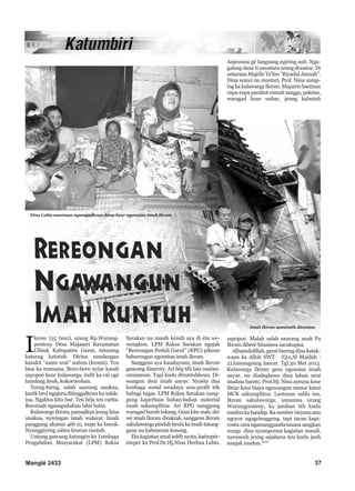 Manglé 2433 37
I
krom (55 taun), urang Kp.Warung-
peuteuy Désa Majasari Kacamatan
Cibiuk Kabupatén Garut, éstuning
katurug katutuh. Dirina nandangan
kasakit “asam urat” nahun (kronis). Teu
bisa ka mamana. Boro-boro nyiar kasab
sapopoé keur kulawarga, indit ka cai ogé
kundang iteuk, kokoroyohan.
Turug-turug, salah saurang anakna,
karék brol ngajuru ditinggalkeun ku salak-
ina. Ngaléos kitu baé. Teu béja teu carita.
Bororaah nganapakahan lahir batin.
KulawargaIkrom,pamajikanjeunglima
anakna, nyicingan imah walurat. Imah
panggung ukuran 4é6 m, maju ka buruk.
Nyanggéyéng sabru-brueun runtuh.
Untung gancang katangén ku Lembaga
Pengabdian Masyarakat (LPM) Raksa
Sarakan nu masih kénéh aya di éta we-
wengkon. LPM Raksa Sarakan ngajak
“Rereongan Peduli Garut” (RPG) pikeun
babarengan ngoméan imah Ikrom.
Sanggeus aya kasaluyuan, imah Ikrom
gancang disurvéy. Ari hég téh lain oméan-
oméaneun. Tapi kudu diruntuhkeun. Di-
wangun deui imah anyar. Nyaéta dua
lembaga sosial swadaya non-profit téh
babagi tugas. LPM Raksa Sarakan nang-
gung kaperluan bahan-bahan material
imah sakumplitna. Ari RPG nanggung
waragadburuhtukang.Geuskitumah,der
wé imah Ikrom dirakrak, sanggeus Ikrom
sakulawarga pindah heula ka imah tatang-
gana nu kabeneran kosong.
Étakagiatanamalsoléhnyata,kaémpér-
émpér ka Prof.Dr.Hj.Nina Herlina Lubis.
Anjeunna gé langsung ngiring aub. Nga-
galang dana ti sawatara urang donatur. Di
antarana Majelis Ta’lim “Riyadul Jannah”.
Dina wanci nu mustari, Prof. Nina sump-
ing ka kulawarga Ikrom. Maparin bantuan
rupa-rupa parabot rumah tangga, pakéan,
waragad keur uubar, jeung kabutuh
sapopoé. Malah salah saurang anak Pa
Ikrom dibéré béasiswa sacukupna.
Alhamdulillah, gawé bareng dina katak-
waan ka Alloh SWT (Q.s,Al Maidah :
2),lumangsung lancar. Tgl.30 Mei 2013.
Kulawarga Ikrom geus ngeusian imah
anyar, nu diadegkeun dina lahan urut
imahna bareto. Prof.Hj. Nina ayeuna keur
ihtiar keur biaya ngawangun sumur katut
MCK sakumplitna. Lantaran salila ieu,
Ikrom sakulawarga, umumna urang
Warungpeuteuy, ka jamban téh kudu
mudunkahandap.Kasumbercinyusuanu
ngocor ngagelenggeng, tapi tacan kapi-
roséa cara ngamangpaatkeunana sangkan
warga dina nyumponan kagiatan mandi,
nyeuseuh jeung sajabana teu kudu jauh
nanjak mudun.***
Imah Ikrom saméméh dioméan
Nina Lubis mantuan ngumpulkeun dana keur ngoméan imah Ikrom
 