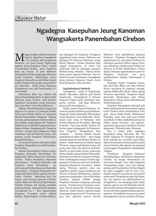 Ngadegna Kasepuhan Jeung Kanoman
Wangsakerta Panembahan Cirebon
42 Manglé 2433
M
inggu pengker pedaran parantos
dugi ka digantina Amangkurat
2 ku putrana jadi pangawasa
Mataram. Ari putri Sunan Tegalwangi
ngajodo jeung Pangéran Putra nyaéta
Panembahan Girilaya putra Pangéran
Seda ing Gayam. Ti putri Mataram
Panembahan Girilaya kagungan tilu putra
nyaéta Pangéran Mertawijaya, atawa
Pangéran Samsudin nu jadi Sultan Sepuh
kahiji, Pangéran Kertawijaya anu jadi Sul-
tan Kanoman kahiji jeung Pangéran
Wangsakerta anu jadi Panembahan Ci-
rebon kahiji.
Kulantaran Ratu Ayu Sakluh téh
rakana Panembahan Ratu, ku kituna Raja
Mataram jeung Cirebon jadi karabat.
Ngadegna Kasepuhan jeung Kanoman
taun 1590 daka ( 1677) kieu lalakonna;
Sabada Panembahan Ratu wapat, nya
digentos ku putuna nu jenengan Radén
Putra atawa Radén Resmi nu saterusna
ditelah Panembahan Pangéran Adining
Kusuma, jadi pangawasa Cirebon salila 12
taun Sabada wapat digentos ku Pangéran
Radén Putra nu ditelah Pangéran Panem-
bahan Girilaya. Sapanjang jadi Pangéran
Cirebon sanajan jadi pangawasa, tetep
tumetepna mah di Mataram jeung dua
putrana nyaéta Pangéran Mertawijaya
jeung Kertawijaya.
Nu netep di Cirebon mah putra katilu
Pangéran Wangsakerta nu jadi Panemba-
han Cirebon.
Sabada Panembahan Girilaya wapat,
Pangéran Samsudin Mertawijaya di-
angkat jadi Sultan Sepuh anu saterusna
disebut Sultan Kasepuhan Samsudin
Mertawijaya I. Pangéran Badrudin jadi
Pangéran Anom Kertawijaya nu
saterusna jadi Sultan Kanoman Badrudin
Kertawijaya I. Pangéran Wangsakerta di-
tunjuk jadi Sultan Katilu, gelarna Panem-
bahan Cirebon. Sajeroning kitu, tilu
nagara pada hayang ngawasa Cirebon,
nyaéta Mataram, Banten jeung Walanda.
Padahal Cirebon téh hayang merdeka
jeung berdaulat. Mangsa harita Sinuhun
Amangkurat ka I keur ngamusuhan
Pangéran Trunojoyo putra Adipati
Madura Tjakraningrat. Pasukan Madura
anu dipingpin ku Pangéran Trenggono
ngagabung jeung tentara Makasar anu
dipingpin ku Karaeng Gakesung jeung
Monte Marano. Tentara Mataram dina
unggal pertempuran di mana baé
salawasna éléh ku gabungan pasukan
Madura jeung Makasar. Tepi ka ahirna
Karta puseur dayeuh Mataram bisa di-
rebut ku musuh. Susuhunan Amangkurat
jeung putrana Pangéran Dipati Anom
katut pasukanna lolos ka kulon.
Ngabebaskeun Sadérék
Amangkurat wapat di Tegalwangi,
sabada dipendem gelarna jadi Sunan
Tegalwangi. (Amangkurat I). Putrana
Pangéran Dipati Anom diistrénan nga-
gentos ramana jadi Raja Mataram,
gelarna jadi Amangkurat 2.
Waktu puseur dayeuh Mataram di-
rebut ku pasukan Madura jeung Makasar,
Pangéran Sepuh Samsudin Mertawijaya
jeung Pangéran Anom Badrudin Kerta-
wijaya keur araya di Mataram. Atuh
kerewek ditawan ku Trunojoyo diboyong
ka Kediri. Tapi para ménak Cirebon di-
hormat pisan pangpangna ku Trunojoyo.
Saur Pangéran Wangsakerta dina
naskahna “ Kuring pribadi hayang
ngabébaskeun dulur-dulur “. Bral miang
tumpak kapal perang Banten balayar ka
Banten ménta bantuan ka Sultan Ageng
Tirtayasa supaya ngabébaskeun lanc euk
jeung sulur-sulur anu ditawan di Kediri.
Saperti nu geus pada terang, kulawarga
karaton Banten jeung Cirebon téh karabat.
Saterusna nurutkeun Pangéran Wangsa-
kerta, rombongana miang ti Cirebon nga-
jugjug jawa Timut nu saterusna ka Kediri,
langsung ditampi ku Trunojoyo. Sultan
Ageng Tirtayasa ngintun serat anu
unggelna mundut supaya karabatna anu
ditawan di Kediri dibébaskeun, sakalian
jeung para pangiringna. Lian ti kitu Sultan
Tirtayasa ngintun hadiah kanggo
Pangéran Trunojoyo mangrupa pakarang
perang . Cirebon jeung Trunojoyo sami-
sami musuh kabuyutan Walanda jeung
Mataram. Sultan Banten ngiring bingah
jeung ngarojong pisan ka Trunojoyo anu
geus bisa ngarebut puseur dayeuh
Mataram turta ngabuburak pangeusi
karatona. Pangéran Trenggono kacida
ngahormatna ka para putra Cirebon anu
saterusna panuhun Sultan Ageng Tirta-
yasa ditedunan, kabéh urang Cirebon anu
ditawan di Kediri dibebaskeun. Sultan
Ageng Tirtayasa nganuhunkeun pisan ka
Pangéran Trunojoyo anu geus
ngabebaskeun kadang kulawargana ti
Cirebon.
Pangéran Sepuh, Pangéran Anom,
kitu deui Ratu Blitar anu milu ditawan
ahirna marulang ka nagarana masing-
masing. Malah ahir-ahirna Sultan Ageng
Tirtayasa ngawisuda Pangéran Sepuh
Samsudin Mertawijaya jadi Sultan
Kasepuhan, Sultan Anom Badrudin jadi
Sultan Kanoman I.
Pangéran Wangsakerta ditunjuk jadi
Sultan katilu gelarna Panembahan Ageng
Gusti Cirebon atawa Panembahan Toh-
pati, atawa Abdul Kamil Muhammad
Nasrudin. Geus kitu mah para Sultan
marulih ka Cirebon dipileuleuyankeun ku
Sultan Ageng Tirtayasa anu ngomat-
ngomatan supaya para sadérék di Cirebon
ngamusuh Walanda jeung Mataram.
Nya ti harita pisan ngadegna
Kasepuhan jeung Kanoman téh. Éta
kabéh dialaman ku Pangéran Wangsa-
kerta pribadi anu sawadina jadi bahan
pikeun leuwih percaya kana gelarna putra
utama Cirebon ahli sajarah anu pinunjul
nu jenengana Wangsakerta Panembahan
Tohpati.
Nurutkeun Pangéran Sulaeman
Sulendraningrat ahli karaton Kasepuhan
Cirebon, nu kungsi diwawancara ku
wartawan Manglé taun 1983, Pangéran
Wangsakerta wapat taun 1713, kalung-
guhana jadi Panembahan Cirebon diganti
ku putra tunggalna tepi ka taun 1731.
Sabada wapat teu aya deui anu neruskeun
sabab putra Wangsakerta ngan hiji-hijina.
Teu aya nanaon anu dikantunkeun ku
Wangsakerta anu mangrupa pisik, dalah
bumina ogé teu aya. Ku Walanda mah di-
ajénan luhur lantaran Wangsakerta pinter
tur percéka dina ngalaksanakeun pancén-
pancéna. Kusabab kitu teu aya anu pantes
jadi gagantina tepi ka rundayan Wangsa-
 