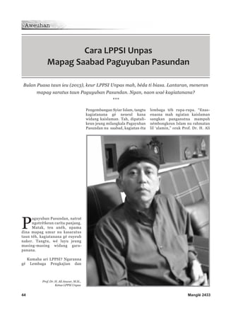 44 Manglé 2433
P
aguyuban Pasundan, natrat
ngotrétkeun carita panjang.
Matak, teu anéh, upama
dina mapag umur nu kasaratus
taun téh, kagiatanana gé euyeub
naker. Tangtu, wé luyu jeung
masing-masing widang gara-
panana.
Kumaha ari LPPSI? Ngaranna
gé Lembaga Pengkajian dan
Pengembangan Syiar Islam, tangtu
kagiatanana gé neueul kana
widang kaislaman. Tah, dipatali-
keun jeung milangkala Paguyuban
Pasundan nu saabad, kagiatan éta
lembaga téh rupa-rupa. “Enas-
enasna mah ngiatan kaislaman
sangkan panganutna mampuh
némbongkeun Islam nu rahmatan
lil ‘alamin,” ceuk Prof. Dr. H. Ali
Cara LPPSI Unpas
Mapag Saabad Paguyuban Pasundan
Prof. Dr. H. Ali Anwar, M.Si.,
Ketua LPPSI Unpas
Bulan Puasa taun ieu (2013), keur LPPSI Unpas mah, béda ti biasa. Lantaran, meneran
mapag saratus taun Paguyuban Pasundan. Ngan, naon waé kagiatanana?
***
 