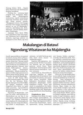 47
Nunung Sobari, M.M. , Kepala
Dinas Pariwisata dan Kebudayaan
Propinsi JawaBarat.
Peuting eta, memang hajat
rongkah keur Kabupaten Maja-
lengka mah. Nembongkeun
momonesna, saperti mintonkeun
rupa-rupa kasenian, hasil karaji-
nan, jeung potensi alamna.
”Mangpaatna seueur, boh kanggo
kasenian boh kanggo kamekaran
potensi nu aya di Majalangka,”
ceuk Drs. Ade Rahmat Ali, M.Si.,
Sekretaris Daerah (Sekda), Kabu-
paten Majalengka.
Anjungan Jawa Barat TMII,
biasa ngayakeun rupa-rupa kagia-
tan. Tujuanana, lian ti ngadeudeul
mekarna rupa-rupa potensi nu
nyampak di Jawa Barat, oge keur
leuwih ngawanohkeun eta potensi
ka balarea, kaasup dulur sa-Nusan-
tara jeung mancanagara. Cindekna,
upama urang luar hayang wanoh
ka Jawa Barat, bisa datang heula ka
AJB. Di dinya ge aya gambaran nu
lengkep ngeunaan kaayaan tatar
Sunda. Kabeungharan alamna,
budaya, jeung karancagean
padumukna. Sabada nyaksian ka-
giatan di AJB, tangtu panasaran nu
ahirna kataji hayang datang tatar
Pasundan, kaasup ka Majalengka.
Acara di AJB Taman Mini,
biasana memang bagilir. Kitu ceuk
Dra. Hj. Ine Hermina, M.Si.,
Kepala Anjungan Jawa Barat TMII.
Eta tempat, mangrupa UPTD
Disparbud Jawa Barat, nu salah
sahiji pancenna, ngawanohkeun
sakumna kapunjulan nu nyampak
di Jawa Barat.
Sapeuting di Majalengka, jadi
jejer eta carita. Atuh kasenian nu
dipintonkeun ge, nu has ti eta
wewengkon, saperti Tari Rahwana
Obong, Tari Galaksi Nongnong,
jeung sajabana.Nu daratang ka eta
tempat, lain wae urang Jawa Barat,
tapi deuih ti mancanagara. Di
antarana, nu hadir harita ge para
duta besar atawa utusan ti
sababaraha nagara.
Kagiatan AJB sapopoena, me-
mang euyeub. Da lian ti aya pame-
ran maneuh, oge aya kagiatan
pameran sacara husus. Biasa
mintonkeun hasil karajinan saban
daerah kaasup mintonkeun cara-
cara nyieunna.
Acara harita ge, dieuyeuban ku
rupa-rupa kagiatan, ti saban
kabupaten/kota di JawaBarat. Para
pinunjulna, di antarna, juara para-
gaan nyieun karajinan, kahiji
Kabupaten Purwakarta; kadua,
Kabupaten Majalengka; katilu,
Kabupaten Cianjur. Juara nata
stand, nu panghadena teh, kahiji,
Kabupaten Sumedang; kadua, Kota
Bandung; katilu, Kab. Majalengka;
jeung stand favorit, Kota Bandung.
Ningkatkeun Ajen
Anjungan Jawa Barat, teu ngan
ukur tempat ngawanohkeun nu
geus aya. Tah, eta mah dina widang
seni. ”Rupi-rupi kagiatan di AJB nu
neueul kana kapentingan miara,
ngamumule, sareng mekarkeun
seni husuna, budaya umumna,”
ceuk Dra. Ine Hermina, M.Si. Pan-
cen AJB kitu, memang luyu jeung
pungsina. Di antarana ngamumule,
mekarkeun, jeung ngalangengkeun
budaya katut potensi pariwisata
tatar Sunda. Kagiatan nu rupa-rupa
kitu, luyu deuih jeung pungsi ’pro-
mosi’ atawa ngawanohkeun eta
potensi ka balarea saloba-lobana
kaasup ka urang mancanagara.
Lian ti eta, aya oge pungsi sejen-
na eta AJB teh. Apan, urang Sunda
nu dumuk di Batawi ge teu kurang-
kurang. ”Dina nyumponan pa-
mundut masarakat, di AJB ge aya
kagiatan latihan kasenian,” pokna.
Pamilonna, memang sabudeureun
Jakarta. Ngan, tangtu we, lain
urang Sunda wungkul, tapi deuih
para pamilon ti seler sejenna nu
boga karep jeung resep kana kase-
nian urang Sunda. Malah, saperti
nu dialajar angklung, apan loba nu
asalna ti nagri deungeun, saperti
urang Korea, jeung Jepang. Lian ti
eta, aya urang Amerika nu milu
latihan degung jeung tembang,
sarta aya urang Spanyol nu diajar
jaipongan. ***
MakalangandiBatawi
NgondangWisatawankaMajalengka
Manglé 2433
Urang Majalengka Makalangan di Jakarta
 