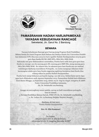 48 Manglé 2433
Yayasan kebudayaan Rancagé gawé bareng jeung Program Studi Pendidikan
Bahasa Sunda (S1) katut Program Studi Bahasa dan Budaya Sunda (S2) Universitas Pendidi-
kan Indonesia (UPI) dina taun 2013 ieu baris ngalélér Hadiah Hardjapamekas 2013 ka guru-
guru Basa Sunda SD/MI, SMP/MTs, SMA/MA, SMK/MAK.
Sakumaha anu geus dilaksanakeun saméméhna, Panitia baris milih deui guru-guru basa
Sunda nu rancagé, nya éta saurang guru SD, saurang guru SMP/Mts, jeung saurang guru
SMA/MA/SMK/MAK. Ku Jalaran kitu, ka sakumna guru basa Sunda anu aya maksad
makalangan dipiharep masrahkeun Portopolio, nu eusina mangrupa dokumen bukti
karancagéan salaku guru basa Sunda enggoning ngahirup-huripkeun basa Sunda dina
widang atikan ka panitia Hadiah Harjapamekas.
Panitia baris nampi dokumen portopolio kaping 1-30 Juli 2013. Seleksi katut survéy lapa-
ngan baris dilaksakeun sasih Agustus-September 2013. Pamasrahan Hadiah baris dilaksana-
keun dinten Minggu, 23 September 2013, tabuh: 09.00 dugi ka réngsé, tempatna di AMPI
Teater Universitas Pendidikan Indonesia,
Jln. Dr. Setiabudhi 229 Bandung.
Kanggo nu meryogikeun nomer panitia, sareng nu badé masrahkeun portopolio
tiasa ka alamat:
1. Jurusan Pendidikan Bahasa Daérah, FPBS UPI Jln. Dr. Setiabudhi 229 Bandung
2. Jln. Lodaya No. 19 Bandung (Rédaksi Majalah Manglé)
Bandung, 28 Juni 2013
Panitia Hadiah Harjapamekas
Drs. H. Elin Syamsuri
No. kontak:
081322013900 (Drs. H. Elin Syamsuri),
081321994797 (Dr. H. Dingding Haerudin, M.Pd)
 