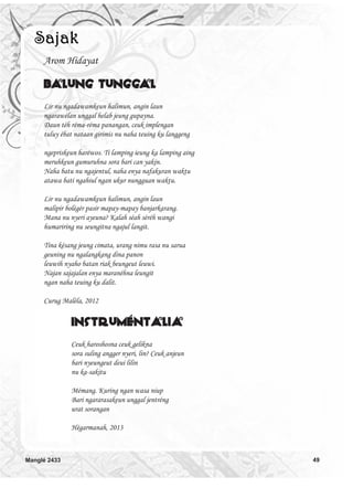 Arom Hidayat
Balung Tunggal
Lir nu ngadawamkeun halimun, angin laun
ngarawélan unggal helab jeung gupayna.
Daun téh réma-réma panangan, ceuk implengan
tuluy ébat nataan girimis nu naha teuing ku langgeng
ngepriskeun haréwos. Ti lamping ieung ka lamping aing
meruhkeun gumuruhna sora bari can yakin.
Naha batu nu ngajentul, naha enya nafakuran waktu
atawa bati ngahiul ngan ukur nungguan waktu.
Lir nu ngadawamkeun halimun, angin laun
malipir bolégér pasir mapay-mapay banjarkarang.
Mana nu nyeri ayeuna? Kalah séah séréh wangi
humariring nu seungitna ngajul langit.
Tina késang jeung cimata, urang nimu rasa nu sarua
geuning nu ngalangkang dina panon
leuwih nyaho batan riak beungeut leuwi.
Najan sajajalan enya maranéhna leungit
ngan naha teuing ku dalit.
Curug Maléla, 2012
Instruméntalia
Ceuk haroshosna ceuk gelikna
sora suling angger nyeri, lin? Ceuk anjeun
bari nyeungeut deui lilin
nu ka-sakitu
Mémang. Kuring ngan wasa niup
Bari ngararasakeun unggal jentréng
urat sorangan
Hégarmanah, 2013
Manglé 2433 49
 