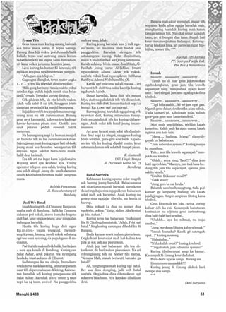 Éraaa Téh
Geus biasa mun kuring datang ka imah
sok terus maca koran di tepas hareup.
Pareng dina hiji waktu poé Jumaah balik
kuliah, terus waé anteung maca koran.
Sobot keur kitu ras ingeut kana Jumaahan,
rét kana wéker jarumna heunteu jalan.
Léos kuring ka kamar Ki lanceuk, rék
ngilikan érlojina, tapi heunteu ka panggih.
“Aéh, pan aya telepon.”
Gagangna diangkat, terus muter angka
1... 0 ... 3; teu lila tibeulah ditu nemblan:
“Bila gong berbunyi tanda waktu pukul
sebelas tiga puluh tujuh menit dua belas
detik” cenah. Terus ku kuring ditutup.
Cék pikiran téh, ah réa kénéh waktu.
Atuh rada salsé di cai téh. Sanggeus bérés
dangdan terus indit ka masjid leumpang.
Sajajalan weléh teu aya jelema saurang-
urang acan nu rék Jurumaahan. Barang
geus nepi ka masjid, kalawan teu kadéngé
hawar-hawarna pisan sora Khotib, anu
ceuk pikiran pédah euweuh listrik
meureun.
Na barang srog nepi ka buruan masjid,
ari burudul téh nu tas Jurumaahan kaluar.
Sajongjonan mah kuring ngan bati olohok,
jeung mani asa heunteu beungeutan téh
enyaan. Ngan sakilat buru-buru malik,
balik deui ka imah.
Éra téh ari ras inget kana kajadian éta.
Hayang seuri aya keuheul aya. Teuing
operator telepon anu salah, teuing kuring
anu salah déngé. Jeung éta anu kabeneran
deuih Khotbahna heunteu maké pangeras
suara.
Robbia Pancarasa
Jl. Rancabentang 18
Bandung
Jadi We Batal
Imah kuring téh di Cimaung Banjaran,
usaha mah di Bandung. Balik ka Cimaung
dalapan poé sakali, atawa kumaha bogana
duit baé, keur ongkos jeung keur ninggalan
indungna barudak.
Harita téh kuring boga duit ngan
Rp.10.000,- logam wungkul. Diempit-
empit pisan, hayang meuli rokok sabatang
ogé teu wani nyocéng, da puguh geus di an-
cokeun.
Poé éta téh maksud rék balik, harita jam
4 soré aya kénéh di Bandung. Kuring can
Salat Ashar, ceuk pikiran rék nyimpang
heula ka imah adi anu di Cibunut.
Sadatangna ka nu dituju, buru-buru
wudu terus naék kaloténg, lantaran paranti
salat téh di perenahkeun di loténg. Kabene-
ran barudak adi kuring genepanana rék
Salat Ashar. Barudak téh ti umur 5 taun
nepi ka 14 taun, awéwé. Nu panggedéna
mah 19 taun, lalaki.
Kuring jeung barudak anu 5 mili nga-
ma’mum, ari imamna mah budak anu
panggedéna. Barudak cicingna téh
satukangeun kuring. Salat dimimitian,
maca: Ushali fardhol asri jeung saterusna.
Kabéh sidakep, bérés maca; dua iftitah, Al-
Fatihah jeung surat Al-Ikhlas. Imam
ngucapkeun Allahu Akbar rék rukuk,
saréréa rukuk bari ngucapkeun Subhana
Rabbiyal Adzimi Wabihamdihi 3X.
Karék ogé macana sakali naaaa... ari
burusut téh duit tina saku kaméja kuring
ngaburulu kabéh.
Dasar barudak, kana duit téh meuni
héjo, duit nu pabalatak téh rék dicarokot.
Kuring teu éléh déét, lamun éta duit nepi ka
leungit Rp. 1.000 ogé kuring rugi.
Bareng jeung barudak ngagabrug rék
nyarokot duit, kuring miheulaan tiarap.
Duit nu pabalatak téh ku kuring didapa-
ngan. Atuh solat téh batal jeung imam-
imamna.
Ari geus tarapti mah solat téh dimimi-
tian deui nepi ka réngsé, sanggeus kuring
bérés wiridan, gura-giru waé balik. Kajadi-
an ieu téh ku kuring dipaké conto, keur
saterusna lamun rék solat téh tarapti pisan.
K. Kustendi
LSD Lingk. Braga
Jl. Pacinaan Lama No. 13
Bandung
Batal Saréréa
Kabiasaan kuring upama solat magrib
sok bareng jeung barudak. Babacaanana
sok ditarikeun ngarah barudak nurutkeun
da ari ngahaja sina ngapalkeun babacaan
solat mah sok hararésé. Anak kuring nu
genep sina ngajajar tilu-tilu, nu leutik ti
hareup.
Dina rokaat ka dua nu nomer dua
ngoléséd, pokna: “Kutip, sialan. Aku kentut
ga bisa nahan.”
Kuring terus baé babacaan. Teu kungsi
lila Si Cikal ngabarakatak, “Aduh, Pebi ogé
batal.” Singhoréng sarungna dibedol ku Si
Bungsu.
Dada karasa sesek nahan piseurieun.
Ongkoh ari keur solat mah hal-hal nu teu
pira gé sok jadi asa piseurieun.
Atuh jep baé babacaan téh teu di-
tarikeun, da bari nahan piseurieun. Na ari
celeungkeung téh nu nomer tilu nanya,
“Kenapa Mah, malah berhenti, kan aku ga
batal?”
Ah, tungtungna mah kuring ogé batal.
Bet asa dina dongéng, jadi wéh batal
saréréa. Ongkohna dina diteruskeun ogé
solat teu bisa husu. Nya kapaksa dibalikan
deui.
Bapana mah ukur nyenghél, majar téh
wayahna kudu sabar ngajar barudak mah,
mangkaning barudak kuring mah turun
tangga sataun hiji. Nu cikal umur sapuluh
taun, ari si bungsu dua taun. Puguh baé
keur meumeujeuhna balangor, katurug-
turug lalakina lima, ari parawan ngan hiji-
hijina, nomer tilu. ***
Nyonya Etti Jatnika
PT. Georgia Pacific Ind.
Pos Box 4 Samarinda
Imsak
Sauurrr… sauuuurrr… sauuurrrrr…
“Eemh nu di luar geus jojorowokan
ngahudangkeun, geus jam tilu leuwih
saparapat ning, meujeuhna nyagu keur
saur.” bari ningali jam anu ngadaplok dina
témbok.
Sauurrr… sauuuurrr… sauuurrrrr…
“Tapi kéla aaahh… ké wé jam opat pas.
Ngarah geus dahar, deukeut ka adan subuh.
Tuda kamari gé, kabolosan solat subuh
gara-gara geus saur kasaréan deui.”
Sauurrr… sauuuurrr… sauuurrrrr…
Niat mah gégéléhéan, éééhhh kalah
kasaréan. Kalah jauh ka alam mana, kalah
ngimpi anu lain-lain.
“Mang…, hudang, Mang!” diguyah-
guyah ku babaturan.
“Jam sabaraha ayeuna?” kuring nanya
ka manéhna.
Tuh… jam tilu leuwih saparapat.” nun-
juk kana témbok.
“Ohhh… enya ning. Tapi!!!” dina jero
haté ngocoblak. “Maenya, pan tadi basa hu-
dang téh jam tilu saparapat, ayeuna jam
sakitu kénéh.”
“Euuhh! Dék saur moal?!”
“Édék atuh!!”
“Jung gera ka cai heula.”
Babatek saméméh nangtung, tuda poé
kamari gé langsung hudang téh kalah
jajaligjeugan. Ampir-ampiran titotog kana
témbok.
Geus kitu mah teu loba carita, kuring
kaluar dék ka cai. Kasampak babaturan
kontrakan nu séjénna geus carinutrung
dina balé-balé bari arudud.
“Uluhhh… aya ku nikmat, nu nuju
arudud.”
“Jung burukeun! Bising kaburu imsak!”
“Imsak kumaha? Karék gé satengah
opat…!” kuring nyereng.
“Hahahaha…”
“Naha kalah seuri?” kuring keuheul.
“Tingali atuh, jam sabaraha ayeuna?”
Kuring tibuburanjat asup ka kamar.
Kasampak Si Emang keur dadahut.
Buru-buru ngalas sangu. Barang am…
Iiimmmsssyyaaaaakkk!!!
Kuring jeung Si Emang olohok bari
nempo alas sangu.
***
Deni Suryana
Manglé 2433 51
 