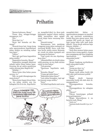 “Karasa leuleusna, Mang.”
“Puasa dina minggu-minggu
munggaran, Lo?”
“Eya.”
“Keun baé, Lo.”
“Keun baé kumaha ari Ma-
mang?”
“Heueuh keun baé, itung-itung
milu ngararasakeun kaprihatinan
jalma miskin nu mindeng nahan
rasa lapar.”
“Yaktos.”
“Bari ogé apal kana kagumbira
jalma miskin.”
“Kagumbira kumaha, Mang?”
“Kagumbira manggih dahareun
sabada sakitu lilana nahan lapar.
Geuning Alo gé sakitu gumbirana
waktu mireng adan Magrib téh.”
“Héhéhé….”
“Mana komo dina bulan puasa
ayeuna, Lo.”
“Hih, na maké ditungtungan ku
mana komo?”
“Mana komo kapan kiwari béja-
na réa jalma miskin anu teu
kabagéan bé-él-és-ém. Kaprihatin-
na mangtikel-tikel, Lo. Keur mah
hahargaan ngajaul alatan naékna
BBM, maranéhna ukur ngégél
curuk lalajo batur meunang ban-
tuan.”
“Deueuh teuing.”
“Kaayaanana éstu patukang
tonggong jeung jalma mampuh nu
meunang BLSM. Enya, ceuk béja
tina berita média massa Mamang
gé, cenah réa jalma mampuh anu
meunang éta bantuan.”
“Tapi cenah réa anu dipulang-
keun deui.”
“Alhamdulillah réa kénéh jalma
soléh geuning, nu teu daék narima
rejeki nu lain hakna.”
“Tuh geuning.”
“Ngeunaan kaprihatin mah,
Lo….”
“Kumaha, Mang?”
“Urang ogé jalma biasa.”
“Maksudna jalma biasa?”
“Lain jalma beunghar, tapi ogé
teu kaasup warga miskin.”
“Enya.”
“Ari lebah kaprihatin mah sarua
mangtikel-tikel. Salian ti
ngararaoskeun pangaos nu marahal
téh, ogé mayunan nyakolakeun
budak dina taun ajaran anyar. Sok
sanajan SPP gratis gé, kapal ari
baju jeung buku tulis mah kudu
dibeuli. Tacan deuih mikiran baju
lebaran, héhéhé….”
“Yaktos, karaos.”
“Atuh dina momen bulan puasa
ayeuna hayu urang ngadu’a, mugia
para pangagung ogé tiasa langkung
ngarasakeun kaprihatinan
masarakat leutik.”
“Amin.”
“Mugia langkung merhatikeun
nasib masarakat leutik.”
“Amin.”
“Jeung aya deui, Lo.”
“Naon deui, Mang?”
“Mugia nasib jalma leutik téh
ulah ukur jadi konsumsi politik.”
“Amin.”
“Mugia deuih kaayaan
masarakat leutik téh ulah ukur di-
mangpaatkeun.”
“Dimangpaatkeun kumaha,
Mang?”
“Dimangpatkeun ku sabagian
pihak.”
“Pikeun?”
“Pikeun kauntungan pribadi
jeung golonganana.”
“Mugia dijarauhkeun ti nu
kararitu mah, Mang.”
“Amin 3x.”
“Aminna kudu leuwih ti 3x, Lo.”
***
Prihatin
56 Manglé 2433
 
