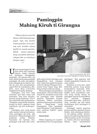 Pilihan gubernur geus lila
lekasan. Bulé hideungna geus
puguh. Tapi, lain hartina
réngsé pasualan, da nu pen-
ting mah, kumaha satutas
kapilih tur mancén gawéna.
Malah, satutas gupernur
jeung wawakilna diistrénan,
rahayat loba nu nebarkeun
harepan anyar.
***
U
pama kapamingpinan tatar
Jawa Barat jadi panalinga
balaréa, tangtu lantaran
tina pentingna kalungguhan
pamingpin. Ku lantaran kitu, teu
anéh, upama ketak jeung paripolah
pamingpin téh pada moconghok,
pada nalingakeun ku balaréa, kaa-
sup ku para ahli pamaréntahan,
saperti Prof. Dr. Asep Kartiwa, SH.,
M.Si., Guru Besar Universitas
Padjadjaran (Unpad), Bandung.
Pamingpin, ceuk Prof. Asep
samistina apal kana keteg haté
masarakat. Apal kana harepan-
harepan jeung impianana. Lian ti
kitu, apal deuih kana pasipatanana.
“Pasipatan urang Sunda umumna,
hormat ka kolot, ngajénan kaum
intelektual, ogé para inohongna,”
pokna.
Pamingpin, keur urang Sunda
mah, kaasup inohong hormateun.
Atuh, pamingpin ogé kudu jadi
picontoeun. “Margi pamingpin mah
gambaran sareng etalasena
masarakat. Ku lantaran kitu,
pamingpin mah kudu jadi conto,
ulah nepi ka kiruh ti girangna mun
dipapadékeun kana walungan
mah,” pokna basa ngobrol sawatara
waktu ka tukang di Kampus Pasca-
sarjana Fisip Unpad, Dago, Ban-
dung sawatara waktu ka tukang.
Mun pamingpin jadi gambaran
masarakatna, ceuk ieu Dekan Fisip
Unpad téh, paripolah jeung ketak
éta pamingpin kudu mampuh
nganteur kahontalna harepan
masarakat. Pilihan masarakat,
gambaran kapercayaan ka paming-
pinna. “Jangji-jangji jeung
kasanggupan calon pamingpin
waktu kompanye, kudu dilaksana-
keun satutasna kapilih!” pokna
tandes naker.
Sarua Kuat
Pilihan langsung anu ‘sapaket’
jadi kakuatan keur éta papasangan
pamingpin. “Boh gupernur boh
wakilna ngagaduhan kakiatan anu
sami,” pokna.
Kakuatan nu sarua kitu, najan
béda-béda pancén, tetep geusan
karaharjakeun masarakat. Atuh,
masarakat gé satutas éta calon
kapilih, baris mopohokeun asal-
usul jeung kasang tukang éta
pamingpin, kaasup teu masualkeun
deui partéyna. Anggapan
masarakat saperti kitu, ceuk Prof.
Asep, sawadina ogé jadi bahan
tinimbangan daria pamingpin di
Jawa Barat.
Pamingpin saperti gupernur
jeung wawakilna, ngemban amanat
balaréa. Atuh, jabatanana disebut-
na téh jabatan publik. Hartina,
upama éta pajabat ngalaksanakeun
kakawasaanana atawa wewenang-
na, hartina téh keur kapentingan
balaréa, demi kamaslahatan
6 Manglé 2433
Prof. Dr. Asep Kartiwa, SH., M.Si.,
Guru Besar Universitas Padjadjaran (Unpad), Bandung
Pamingpin
Mahing Kiruh ti Girangna
 