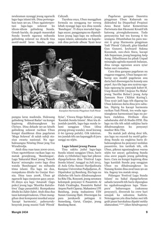 Manglé 2434 9
neuleuman nyanggi jeung ngaracik
lagu-lagu islami téh. Dina pertenga-
han taun 90-an, Ubun ngainterpre-
tasi lagu-lagu solawat ku
idiom-idiom galindeng Sunda.
Genah kacida, da puguh masarakat
Sunda leuwih ngarasa mibanda
galindeng solawat nu diracik tina
motif-motif laras Sunda, pang-
pangna laras madenda. Haleuang
galindeng ‘Solawat Badar’-na kungsi
kapireng dihaleuangkeun ku
Chrisye. Dina dekade 90-an kénéh
galindeng solawat racikan Ubun
kungsi diaubkeun dina pagelaran
‘Mega Solawat’ di salah sahiji sta-
siun swasta nasional. Nu nga-
haleuangna Nénéng Dinar jeng Yus
Wiradiredja.
Atuh dina ruas taun 2000-2010,
Ubun ngotrétkeun racikan lagu nu
matak geunjleung, ‘Bandungan’.
Lagu ‘Sakaratul Maot’ jeung ‘Tanceb
Kayon’ minangka conto lagu dina
wanda ‘Bandungan’ nu mibanda
téma islami. Éta lagu nu dua,
rumpakana ditulis ku Ganjar Kur-
nia. Dina taun 2008, Ubun gé
ngaracik lagu cianjuran gaya anyar.
Di dinya aya lagu ‘Amanah’ (lagu
poko) jeung lagu ‘Mustika Katulis-
tiwa’ (lagu panambih). Rumpakana
ditulis ku Zahir Zahri. Atuh dina dua
taun katompérnakeun, Ubun mang-
gihan deui komposisi musikal anyar
‘kacapi harmonia’, paheuyeuk-
heuyeuk jeung musisi Yadi ‘Piteuk’
Cahyadi.
Tayohna enya, Ubun manggihan
formula nu nenggang tur weweg
lebah nyanggi lagu nya dina wanda
‘Bandngan’. Ti dinya murudul lagu-
lagu anyar, pangpangna nu dipatali-
keun jeung lagu-lagu nu mibanda
napas islami, sakumaha nu kapalu-
ruh dina periode album ‘Syair keur
Syiar’, ‘Cisoca Singa Sahara’, jeung
‘Kasidah Sunda Islami’. Mun téa di-
jumlah-jamléh, lagu-lagu sunda is-
lami sanggian Ubun (dina
pirang-pirang wanda), moal kurang
ti 60 (genep puluh). Cék taksiran,
ieu jumlah téh can kapanggih di juru
sanggi nu séjén.
Lagu Islami jeung Puasa
Tina sakitu judul lagu-lagu
Sunda islami sanggian Ubun, baris
diala 13 (tilubelas) lagu baé pikeun
dipagelarkeun dina ‘Féstival Lagu
Sunda Islami’, tanggal 19 Juli 2013,
di Aula Grha Sanusi Hardjadinata
Kampus Universitas Padjadjaran, Jl.
Dipatiukur 35 Bandung. Éta lagu nu
tilubelas téh baris dihaleuangkeun
ku Rita Tila, Rosyanti, jeung sawatara
kelompok penyanyi ti Pasantrén Al
Falah Cicaléngka, Pasantrén Baitul
Arqom Pacét Ciparay, Mahasiswa UPI
Bandung, jeung mahasiswa UIN
Sunan Gunung Djati. Diwewegan ku
para jurukawih petingan ti
Sumedang, Garut, Cianjur, jeung
Bandung Barat.
Pagelaran garapan Dasentra
pingpinan Ubun Kubarsah nu
dideudeul ku Disparbud Propinsi
Jawa Barat katut Kementrian
Pariwisata dan Ekonomi Kreatif téh
katoong pirongkaheunana. Tuda
penyanyina baé teu kurang ti 60
urangna. Ditambahan ku para mu-
sisi ti grup Harmonia pingpinan
Yadi ‘Piteuk’ Cahyadi, gitar klasikal
Gun Gunawi, keyboard Sukma
Kusumah, sun-chen Sisca, kacapi
Ade Suparman, jeung bangsing Asép
Aung. Difasilitasan ku pihak Unpad
minangka agénda maneuh bulanan,
dina raraga ngeusian acara syiar
bulan suci romadon.
Cara dina garapan pagelaran nu
enggeus-enggeus, Ubun bangun mi-
harep aya modél pagelaran anu
daria bari diwewegan ku konsép anu
pepel. Aya tilu lagu anu syairna nga-
haja nguyang ka panyajak kahot H.
Usep Romli HM (‘Anjeun Nu Maha’
jeung ‘Sarébu Bulan’) jeung Acép
Zamzam Noor (‘Kiblat Kuring’).
Tina syair jadi lagu téh digarap ku
Ubun kalawan daria dina jero sabu-
lan. Dipirig ku kacapi harmonia
racikan Yadi Piteuk, teu wudu ngu-
niangkeun harmonisasi lagu nu po-
hara éndahna. Dirékam dina
sababaraha shif di Studio STSI. Éta
lagu nu tilu téh salah sahijina baris
dihaleuangkeun ku penyanyi
mashur Rita Tila.
Nu matak jadi ahéng deui téh,
aya lagu nu euyeub ku motif galin-
deng Sunda nu engkéna baris di-
haleuangkeun ku penyanyi wedalan
pasantrén. Ieu tarékah téh, cék
Ubun, pikeun nguniangkeun warna
séjén tur anyar; galindeng Sunda
sina awor pagalo jeung galindeng
kuro. Cara nu kungsi kapireng dina
lagu kasidah Sunda pop sanggian
Ubun nu dihaleuangkeun ku
Nanang Kosim dina awal taun 90-an
téa. Sageuy teu matak sieup.
Pidangan ‘Festival Lagu Sunda
Islami’ nu bakal dipagelarkeun
sabada tarawéh téh baris dipungkas
ku ngahaleuangkeun lagu ‘Ham-
pura’ babarengan (sakumna
penyanyi), diwuwuh ku crew bari
umajak ka sakumna hadirin.
Netenggeran yén dina bulan suci téh
gedé pisan barokahna dipaké média
silaturahmi.**** (dian héndrayana)
Kacapian Harmonia Pingpinan Yadi Piteuk
 