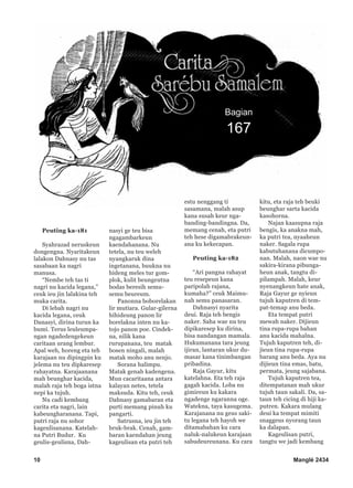 10 Manglé 2434
Bagian
167
Peuting ka-181
Syahrazad neruskeun
dongengna. Nyaritakeun
lalakon Dahnasy nu tas
sasabaan ka nagri
manusa.
“Nembe teh tas ti
nagri nu kacida legana,”
ceuk ieu jin lalakina teh
muka carita.
Di lebah nagri nu
kacida legana, ceuk
Danasyi, dirina turun ka
bumi. Terus leuleumpa-
ngan ngadedengekeun
caritaan urang lembur.
Apal weh, horeng eta teh
karajaan nu dipingpin ku
jelema nu teu dipkaresep
rahayatna. Karajaanana
mah beunghar kacida,
malah raja teh boga istna
nepi ka tujuh.
Nu cadi kembang
carita eta nagri, lain
kabeungharanana. Tapi,
putri raja nu sohor
kageulisanana. Katelah-
na Putri Budur. Ku
geulis-geulisna, Dah-
nasyi ge teu bisa
ngagambarkeun
kaendahanana. Nu
tetela, nu teu weleh
nyangkaruk dina
ingetanana, buukna nu
hideng meles tur gom-
plok, kulit beungeutna
bodas beresih semu-
semu beureum.
Panonna boborelakan
lir mutiara. Gular-gilerna
hihideung panon lir
borelakna inten nu ka-
tojo panon poe. Cindek-
na, nilik kana
rurupanana, teu matak
bosen ningali, malah
matak moho anu nenjo.
Sorana halimpu.
Matak genah kadengena.
Mun cacaritaana antara
kalayan netes, tetela
maksuda. Kitu teh, ceuk
Dahnasy gamabaran eta
purti memang pinuh ku
pangarti.
Satrusna, ieu jin teh
bruk-brak. Cenah, gam-
baran kaendahan jeung
kageulisan eta putri teh
estu nenggang ti
sasamana, malah asup
kana susah keur nga-
banding-bandingna. Da,
memang cenah, eta putri
teh hese digamabrakeun-
ana ku kekecapan.
Peuting ka-182
“Ari pangna rahayat
teu resepeun kana
paripolah rajana,
kumaha?” ceuk Maimu-
nah semu panasaran.
Dahnasyi nyarita
deui. Raja teh bengis
naker. Saha wae nu teu
dipikaresep ku dirina,
bisa nandangan mamala.
Hukumanana tara jeung
ijiran, lantaran ukur du-
masar kana tinimbangan
pribadina.
Raja Gayur, kitu
katelahna. Eta teh raja
gagah kacida. Loba nu
gimireun ku kakara
ngadenge ngaranna oge.
Watekna, taya kasugema.
Karajanana nu geus saki-
tu legana teh hayoh we
ditamabahan ku cara
naluk-nalukeun karajaan
sabudeureunana. Ku cara
kitu, eta raja teh beuki
beunghar sarta kacida
kasohorna.
Najan kaasupna raja
bengis, ka anakna mah,
ka putri tea, nyaaheun
naker. Sagala rupa
kabutuhanana dicumpo-
nan. Malah, naon wae nu
sakira-kirana pibunga-
heun anak, tangtu di-
pilampah. Malah, keur
nyenangkeun hate anak,
Raja Gayur ge nyieun
tujuh kaputren di tem-
pat-temap anu beda.
Eta tempat putri
mewah naker. Dijieun
tina rupa-rupa bahan
anu kacida mahalna.
Tujuh kaputren teh, di-
jieun tina rupa-rupa
barang anu beda. Aya nu
dijieun tina emas, batu,
permata, jeung sajabana.
Tujuh kaputren tea,
ditempatanan mah ukur
tujuh taun sakali. Da, sa-
taun teh cicing di hiji ka-
putren. Kakara mulang
deui ka tempat mimiti
snaggeus nyorang taun
ka dalapan.
Kageulisan putri,
tangtu we jadi kembang
 