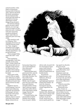 Manglé 2434 11
carita ka jauhna. Loba
lalaki nu panasaran
hayang nyaho di kieuna.
Atuh, sohorna teh beuki
lila beuki namabahan.
Nya ku lantaran kitu
deuih jadi loba lalaki nu
ngimpikeun hayang
ngawnagun rumah
tangga jeung eta putri.
Ku lantaran kalung-
guhan eta putri sakitu
luhurna, nu wani nga-
lamar ge tangtu we lain
jalma jore-jore. Lolobana
mah para raja jeung
pangeran pirajaeun.
Ngan, najan loba nu
ngalamar putri teh tetep
nolak.
Raja mimitina mah
teu bingung. Ukur
nganggap meuereun can
waktuna hayang rimbi-
tan. Tapi, sanggeus
mangtaun-taun angger
wae, sarta loba lalaki nu
ditolak sapajodogan, raja
ge jadi hariwang.
“Naon pangna hidep
nolak laki-rabi?” ceuk
raja.
Putri ngahuleng
sajongjongan. Geus kitu,
paralak nyarita tatag
naker. Cenah, dirina teh
boga karep jadi ratu nu
mingpin umat manusa.
Ku lantaran kitu, teu
mungkin dirina diping-
pin ku nu sejen kaasup
ku lalaki.
Najan putri nolak,
tetep we loba nu ngala-
mar. Kahyang nu ngala-
mar, memang teu togmol
ditepikeun ka putri raja,
tapi ka kolotna ka Raja
Gayur.
Pipikiran raja teu
weleh bingung. Lain teu
satuju kana kahayang
anak jadi raja disatung-
kebing jagat, da kana
karep kitu mah satuju
pisan. Ngan, ceuk
pikirna, tetep we awewe
mah kudu boga salaki.
Malah, dirina teh mi-
harep pisan boga turu-
nan nu dirundaykeun
tina rahim putri
kameumeutna.
Ngabandungan pasi-
patan putri kitu, raja teh
bingung. Ngan, da teu
bisa majar kumaha. Teu
bisa maksa kana
pakarepan anakna.
Malah, raja teh ngara
paur bisi enya putri tega
kana pati luluasan
mungaks lalakon hirup.
Apan, pokna ge upama
raja tetep maksa dirina
kudu ngawangun rumah
tangga, kajeun rek
nelasan maneh!
Ti mimiti harita, raja
marentahkeun balad-
baladna sina nalinga-
keun eta putri. Malah,
ahirna mah, eta putri teh
teu meunang ka mana-
mana, kudu tetep di
lingkungan kaputren
kalayan pangawalana nu
kacida kuatna.
Ku lantaran
kaguelisanana, ceuk
Dahnasyi, dirina ge
saban peuting
ngalanglangan kaputren
tempat Putri Budur. Ki-
tuna teh, lantaran
kasengsrem hayang
nempo kageulisan eta
putri.
Ngadenge caritaan
Dahnasy kitu, Maimunah
ukur mesem. Dirina mah
bangun teu kataji ku
caritaan eta jin teh.
Cenah, moal enya aya
awewe geulis-geulis teu-
ing saperti nu dicarita-
keun ku eta jin.
“Najan enya geulis,
ceuk pikir kaula, moal
kurup ari kana
kakasepan anak raja
mah,” ceuk Maimunah.
Nu dimaksud anak raja
ku eta jin teh, taya lian ti
putra Raja Syahraman
tea nu keur diberok di
panajara.
“Naha ku naon kitu
eta putra raja teh?”
Maimunah nete-
lakeun. Cenah, nu
karandapan ku eta lalaki
teh teu beda ti nu ka-
alaman ku Putri Budur.
Cindekna mah, pada-
pada nolak waktu kolotna
nitah ngawangun rumah
tangga. *** (Hanca)
 