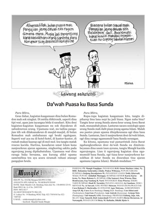 Para Mitra,
Geus ilahar, kagiatan kaagamaan dina bulan Roma-
don mah sok ningkat. Di média éléktronik, saperti dina
tipi waé, apan jam tayangna béda ti sasahari. Kitu deui
kagiatan-kagiatan kaagamaan nu sok diayakeun di
sabudeureun urang. Upamana waé, nu tadina panga-
jian téh sok dilaksanakeun di masjid-masjid, di bulan
Romadon mah ambahanan ogé beuki ngalegaan.
Saperti waé aya nu di hotel-hotel, di kantor-kantor, di
rumah makan kaasup ogé di mol-mol. Ieu tangtu matak
reueus kacida. Hartina, kasadaran umat Islam kana
nanjeurkeun ajaran agamana, singhoréng sakitu pada
ngarojong jeung dipikabutuhna. Upamana waé dina
raraga buka bersama, asa kurang afdol upama
saméméhna teu aya acara siramah ruhani atanapi
pangajian heula.
Para Mitra,
Rupa-rupa kagiatan kaagamaan kitu, tangtu di-
piharep bisa lana nepi ka jadi biasa. Ngan naha bisa?
Tangtu keur urang Sunda atawa keur urang Jawa Barat
mah, munasabah pisan. Lantaran sacara sosiologis apan
urang Sunda mah dalit pisan jeung agama Islam. Malah
asa pantes pisan upama ditepikeunana ogé dina basa
Sunda. Lantaran, lian ti nanjeurkeun deui da’wah Islam,
ogé dina raraga ngamumulé basa Sunda sorangan.
Ku kituna, upamana waé pamaréntah Jawa Barat
ngahangkeutkeun deui da’wah Sunda nu dimitem-
beyanan dina saum taun ayeuna, tangtu Manglé kacida
ngarojongna. Lian ti ngarojong kagiatan dina nga-
mumulé basa Sunda, ogé tiasa keur nanjeurkeun ka-
soléhan di tatar Sunda nu disurahan tina ajaran
agamana (agama Islam). Mudah-mudahan.***
Da’wah Puasa ku Basa Sunda
0SIUPP: No. 034/SK/Menpen/SIUPP/CI/1986
ANGGOTA SPS JABAR No. 50/AB/BAFD/XII/69
BANK: Bank Mandiri Cab. Bandung Alun-alun No. 130-00920.32518,
Bank BNI Cab. A-A No. 24455350
ISSN: 0852-8217
ALAMAT REDAKSI/TU/IKLAN:
Jl. Lodaya No. 19 Bandung 40262 Telp. 022-7303438 Fax 022-
7309720
E-MAIL: - redaksimangle@yahoo.com
- facebook: Majalah Sunda Mangle
PAMEDAL PT. Manglé Panglipur, PANARATAS R.H. Oeton Muchtar (Alm), Ny.
RHE. Rohamina Sudarmika (Almh), Wahyu Wibisana, PUPUHU/GIRANG
RUMPAKA Oedjang Daradjatoen M., PANASEHAT USAHA Teddy Kharsadi,
WAKIL PUPUHU Abdullah Mustappa, RUMPAKA SENIOR Karno Karta- di-
brata, Ny. Hana Rohana S., RUMPAKA Elin Samsuri, Ensa Wiarna, Dian
Hendrayana, Eep Nandang R, Narti. PANANGKES: Ensa Wiarna; SEKRE-
TARIS RUMPAKA Rudi H. Tarmidzi, PANATA LAKSANA Ayi Sundana, DOKU-
MENTASI Ny. Ai Suryati, JURU-POTRET Reisyan, PANATA RUPA/PRACETAK
Cucu Rahmat S, Bachrudin, ILUSTRATOR Agus Mulyana, KORESPONDEN
Asep GP, Hj. Cucu (Kota Bandung); Enung (Kab. Bandung); Uun Juharyanti
(Tasikmalaya); Gun-Gun (Puwakarta); Aam Amirah (Karawang); Armega Sista
(Pandeglang); Dali Sumarli, S.Pd. (Sumedang). PRODUKSI Endang, Jaja, Ade,
IKLAN Unay Sunardi, Dedi Asmarahadi PANATA HARTA Herno Hernawan, Ai
Nawangsih, PANATA DUUM Dicky M. Rafiudin, Dikdik Djoko S.
 