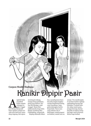 22 Manglé 2434
A
ngkrék bulan
marakbak
bodas mapaés
rohangan te-
ngah. Unggal
poé ditatap diusap jadi
batur ngobrol, tempat mi-
radu mun haté keur sume-
deng ringrang. Sok rajeun
nyoréang ka tukang,
mangsa hirup paduduan,
genep taun kaliwat. Nyi-
mas Siti Munigar, anak
nunggal Mama Mar-
tadikusumah jeung Ambu
Rohani, kembang désa
Cidalingding, camperenik.
Sinjang sidamukti dilam-
ban, nyanding kana baru-
kat pulas langit mungkus
waruga lémpéréng konéng,
raray marahmay, sang-
gulna kabungkus karém-
bong bodas. Payus meu
nang sebutan ratu ti
kahyangan; matak geugeut
nu deukeut, matak sono nu
nempo. Teu saeutik jajaka
ti sawatara lembur ngahaja
ngalanglang hayang nga-
bandang. Ti mimiti man-
dor adeg, mantri pasar,
juragan kawung, kaasup
barudak nu kakara mang-
kat begér nepi ka Kawasa
Kebon boga tarékah
Carpon Moddi Madiana
Kanikir Dipipir Pasir
 