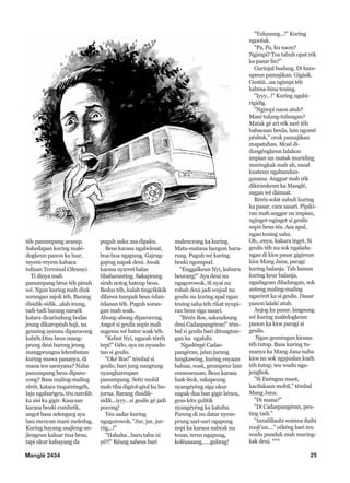 Manglé 2434 25
téh panumpang arasup.
Sakedapan kuring malé-
dogkeun panon ka luar,
reyem-reyem kabaca
tulisan Terminal Cileunyi.
Ti dinya mah
panumpang beus téh pinuh
wé. Ngan kuring mah diuk
sorangan sajok téh. Barang
disidik-sidik...alah ieung,
tadi-tadi barang naraék
katara dicarindung bodas
jeung dikaropéah haji, na
geuning ayeuna diparocong
kabéh.Dius beus mang-
prung deui bareng jeung
mangprungna lelembutan
kuring mawa pananya, di
mana ieu saenyana? Naha
panumpang beus diparo-
cong? Basa maling-maling
rérét, katara tingséréngéh,
laju ngabarigeu, téu narolih
ka sisi ka gigir. Kaayaan
karasa beuki combrék,
angot basa selengseg aya
bau menyan mani meledug.
Kuring hayang saajleng-an-
jlengeun kaluar tina beus,
tapi ukur kahayang da
puguh suku asa dipaku.
Beus karasa ngabelesat,
boa-boa ngapung. Gajrug-
gajrug napak deui. Awak
karasa nyareri balas
tibabaranting. Sakapeung
sirah notog hateup beus.
Bedus téh, kalah tingcikikik
dibawa tumpak beus édan-
édanan téh. Puguh soran-
gan mah soak.
Abong-abong diparocong.
Angot si geulis supir mah
sugema wé batur soak téh.
"Kebut Nyi, ngarah téréh
tepi!" Gélo, aya nu nyundu-
tan si geulis.
"Oké Bos!" témbal si
geulis, bari jung nangtung
nyanghareupan
panumpang. Setir mobil
mah tiba digéol-géol ku bu-
jurna. Barang disidik-
sidik...iyyy...si geulis gé jadi
pocong!
Teu sadar kuring
ngagorowok, "Jur, jur, jur-
riig...!"
"Hahaha...baru tahu ni
yé?!" Réang sabeus bari
malencrong ka kuring.
Mata-matana bangun haru-
rung. Puguh wé kuring
beuki ngompod.
"Énggalkeun Nyi, kaburu
beurang!" Aya deui nu
ngagorowok. Si nyai nu
robah deui jadi wujud nu
geulis nu kuring apal ngan
teuing saha téh rikat nyupi-
ran beus siga sasari.
"Bérés Bos, sakeudeung
deui Cadaspangéran!" tém-
bal si geulis bari ditungtun-
gan ku ngahihi.
Ngadéngé Cadas-
pangéran, jalan jurang
lungkawing, kuring enyaan
baluas, soak, geumpeur lain
eumeueusan. Beus karasa
luak-léok, sakapeung
nyangéyéng siga ukur
napak dua ban gigir kénca,
geus kitu gulitik
nyangéyéng ka katuhu.
Pareng di nu datar nyem-
prung sari-sari ngapung
nepi ka karasa nabrak nu
teuas, terus ngapung,
koléaaaang......gubrag!
"Tuluuung...!" Kuring
ngocéak.
"Pa, Pa, ku naon?
Ngimpi? Tos tabuh opat rék
ka pasar lin?"
Gurinjal hudang. Di hare-
upeun pamajikan. Gigisik.
Gustiii...na ngimpi téh
kabina-bina teuing.
"Iyyy...!" Kuring ngabi-
rigidig.
"Ngimpi naon atuh?
Mani tulung-tulungan?
Matak gé ari rék saré téh
babacaan heula, lain ngomé
pésbuk," ceuk pamajikan
mapatahan. Moal di-
dongéngkeun lalakon
impian nu matak muriding
muringkak mah ah, moal
kuateun ngabandun-
ganana. Anggur mah rék
dikirimkeun ka Manglé,
sugan wé dimuat.
Rérés solat subuh kuring
ka pasar, cara sasari. Pipiki-
ran mah angger na impian,
nginget-nginget si geulis
supir beus téa. Asa apal,
ngan teuing saha.
Oh...enya, kakara inget. Si
geulis téh nu sok ngalada-
ngan di kios pasar gigireun
kios Mang Jana, paragi
kuring balanja. Tah lamun
kuring keur balanja,
ngadagoan diladangan, sok
anteng maling-maling
ngarérét ka si geulis. Dasar
panon lalaki atuh.
Anjog ka pasar, langsung
wé kuring malédogkeun
panon ka kios paragi si
geulis.
Ngan geuningan kiosna
téh tutup. Basa kuring tu-
manya ka Mang Jana naha
kios nu sok ngajualan kuéh
téh tutup, teu wudu nga-
jenghok.
"Si Enéngna maot,
kacilakaan mobil," témbal
Mang Jana.
"Di mana?"
"Di Cadaspangéran, peu-
ting tadi."
"Innalillaahi wainna ilaihi
rooji'un...." cékéng bari teu
wudu punduk mah muring-
kak deui. ***
 