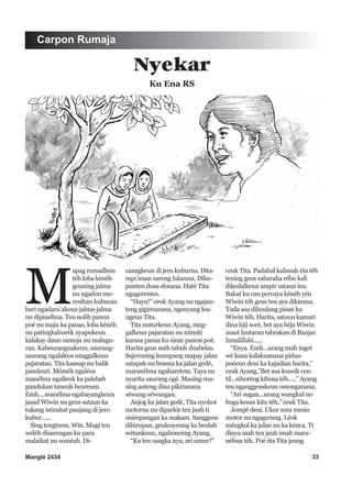 Manglé 2434 33
M
apag romadhon
téh loba kénéh
geuning jalma
nu ngadon me-
resihan kuburan
bari ngadaru’akeun jalma-jalma
nu dipiasihna. Teu nolih panon
poé nu maju ka panas, loba kénéh
nu patingkalosrék nyapukeun
kalakay daun samoja nu malugu-
ran. Kabeurangnakeun, saurang-
saurang ngalaléos ninggalkeun
pajaratan. Tita kaasup nu balik
pandeuri. Méméh ngaléos
manéhna ngalieuk ka palebah
gundukan taneuh beureum.
Emh....manéhna ngabayangkeun
jasad Wiwin nu geus sataun ka
tukang istirahat panjang di jero
kubur......
Sing tengtrem, Win. Mugi teu
weléh disarengan ku para
malaikat nu soméah. Di-
caangkeun di jero kuburna. Dita-
mpi iman sareng Islamna. Diha-
punten dosa-dosana. Haté Tita
ngagerentes.
“Hayu!” ceuk Ayang nu ngajan-
teng gigireunana, ngenyang leu-
ngeun Tita.
Tita nuturkeun Ayang, ning-
galkeun pajaratan nu mimiti
karasa panas ku sinar panon poé.
Harita geus méh tabuh duabelas.
Sajeroning leumpang mapay jalan
satapak nu brasna ka jalan gedé,
maranéhna ngabaretem. Taya nu
nyarita saurang ogé. Masing-ma-
sing anteng dina pikiranana
séwang-séwangan.
Anjog ka jalan gedé, Tita nyokot
motorna nu diparkir teu jauh ti
sisimpangan ka makam. Sanggeus
dihirupan, geuleuyeung ka beulah
wétankeun, ngaboncéng Ayang.
“Ku teu sangka nya, ari umur?”
ceuk Tita. Padahal kalimah éta téh
teuing geus sabaraha rébu kali
dikedalkeun ampir sataun ieu.
Bakat ku can percaya kénéh yén
Wiwin téh geus teu aya dikieuna.
Tuda asa diheulang pisan ku
Wiwin téh. Harita, sataun kamari
dina hiji soré, bet aya béja Wiwin
maot lantaran tabrakan di Banjar.
Innalillahi......
“Enya. Emh...urang mah inget
wé kana kalakuanana pidua-
poéeun deui ka kajadian harita,”
ceuk Ayang,”Bet asa leuwih cen-
til...sihoréng kituna téh....,” Ayang
teu nganggeuskeun omonganana.
“Ari sugan...urang wungkul no
boga kesan kitu téh,” ceuk Tita.
Jempé deui. Ukur sora mesin
motor nu ngagerung. Léok
méngkol ka jalan nu ka kénca. Ti
dinya mah teu jauh imah mara-
néhna téh. Poé éta Tita jeung
Carpon Rumaja
Nyekar
Ku Ena RS
 