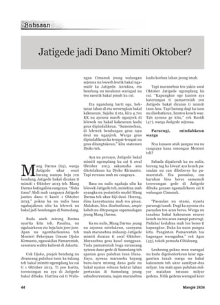 M
ang Darma (65), warga
Jatigede ukur seuri
barang nampa beja yen
bendung Jatigede bakal dicaian ti
mimiti 1 Oktober 2013 teh. Mang
Darma katingalina cangcaya. “Naha
tiasa? Abdi mah cangcaya Jatigede
janten dano ti kawit 1 Oktober
2013,” pokna ka nu nulis basa
ngahajakeun ulin ka lelewek nu
bakal jadi bendungan di Sumedang.
Rada aneh mireng Darma
nyarita kitu teh. Pasalna, nu
ngaluarkeun eta beja lain jore-jore.
Apan nu ngembarkeunna teh
Menteri Pekerjaan Umum Djoko
Kirmanto, ngawakilan Pamarentah,
sawatara waktu kaliwat di Jakarta.
Cek Djoko, projek bendung nu
dirancang puluhan taun ka tukang
teh bakal mimiti ngemplang ku cai
ti 1 Oktober 2013. Ti poe harita,
torowongan nu aya di Jatigede
bakal dibuka. Hartina cai ti Walu-
ngan Cimanuk jeung walungan
sejenna nu leuwih leutik bakal nga-
malir ka Jatigede. Antukna, eta
bendung nu meakeun waragad nu
teu saeutik bakal pinuh ku cai.
Eta ngandung harti oge, hek-
taran lahan di eta wewengkon bakal
kakeueum. Sajaba ti eta, kira 4.701
KK nu ayeuna masih nganjrek di
lelewek nu bakal kakeueum kudu
geus dipindahkeun. “Samemehna,
di lelewek bendungan geus taya
deui nu nganjrek. Warga geus
dipindahkeun ka tempat-tempat nu
geus ditangtukeun,” kitu statemen
Djoko teh.
Aya nu percaya, Jatigede bakal
mimiti ngemplang ku cai ti awal
Oktober 2013 sakumaha anu
ditetelakeun ku Djoko Kirmanto.
Tapi rereana mah nu cangcaya.
Basa nu nulis ngahaja ulin ka
lelewek Jatigede teh, mimitina mah
nyangka nu pesimistis model Mang
Darma teh ukur hiji deui. Horeng,
dina kanyataanna mah rea pisan.
Malahan, bisa disebutkeun, ampir
kabeh nu ditepungan sapamadegan
jeung Mang Darma.
Ka nu nulis, Mang Darma jeung
nu sejenna netelakeun, saenyana
mah maranehna miharep Jatigede
mimiti dicaian ti awal Oktober.
Maranehna geus kesel nungguan.
Tuda pamarentah boga rarancang
nyieun dano gede di Sumedang teh
apanan geus puluhan taun lilana.
Enya, ayeuna maraneha hayang
buru-buru mireng dano gede nu
bakal nyaian rebuan hektar lahan
pertanian di Sumedang jeung
sabudeureunana, najan maranehna
kudu korban lahan jeung imah.
Tapi maranehna teu yakin awal
Oktober Jatigede ngemplang ku
cai. “Kapungkur oge kantos aya
katerangan ti pamarentah yen
Jatigede bakal dicaian ti mimiti
taun Anu. Tapi barang dugi ka taun
nu disebatkeun, henteu keneh wae.
Tah ayeuna ge kitu,” cek Rosidi
(47), warga Jatigede sejenna.
Parurugi, mindahkeun
warga
Nya kunaon atuh pangna rea nu
cangcaya kana omongan Menteri
teh?
Sabada dipaluruh ku nu nulis,
horeng tug ka kiwari aya keneh pa-
sualan nu can dibeberes ku pa-
marentah. Eta pasualan, can
karuhan bisa beres samemeh
torowongan gede di Jatigede
dibuka geusan ngamalirkeun cai ti
walungan Cimanuk.
“Pasualan nu utami, nyaeta
parurugi tanah. Dugi ka ayeuna eta
pasualan teu acan beres. Warga nu
tanahna bakal kakeueum seueur
keneh nu teu acan nampi parurugi.
Padahal kedahna mah tos beres ti
kapungkur. Duka ku naon pangna
kitu. Panginten Pamarentah teu
kagungan waragadna.” cek Agus
(43), tokoh pemuda Cihideung.
Leuheung pokna mun waragad
nu kudu digolontorkeun keur nga-
gantian tanah warga nu bakal
kakeueum teh ukur samilyar-dua
milyar. Ieu mah apan puluhan mil-
yar malahan ratusan milyar
gedena. Nilik gedena waragad keur
44 Manglé 2434
Jatigede jadi Dano Mimiti Oktober?
 
