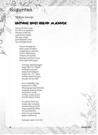 48 Manglé 2434
Tachrun Suwerpi
Untung Rugi Hirup Manusa
Manusa di dunya cicing,
Teu béda ti nu ngumbara,
Diayunan mimiti téh,
Liang lahad nu kadua,
Tilu surga naraka,
Jauh lalampahan umur,
Taun minangka fasena.
Poé-poé minangka mil,
Bulan nyaéta farsakhna,
Léngkah kawas nafas baé,
Taat ka Allah hartana,
Waktuna téh modalna,
Rampogna mah hawa napsu,
Jeung sagala kahayangna.
Untungna bakal papanggih,
Jeung Allah Aza Wajalla,
Di karajaan anu gedé,
Nagri pinuh kabagjaan,
Nyaéta Dar –AS- Salam,
Kabéhna kahontal tangtu,
Ku jalan taat ka Allah.
Ari nu nimbulkeun rugi,
Nyaéta jauh ti Allah,
Meunang ngan ukur bebendon,
Cangkalak reujeung siksaan,
Nu peurih di naraka,
Di dinya cicingna matuh,
Di Jahim lapisan handap.
Nu poho ka Maha Suci,
Sanajan ukur sarenghap,
Saméméh datangna paéh,
Tangtu kaduhung ahirna,
Nu moal béak-béak
Atawa teu aya tungtung,
Rugina salalawasna.
Padasuka Indah, 21-04-2013
 