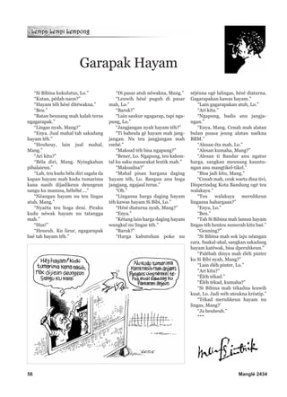 “Si Bibina kukulutus, Lo.”
“Kutan, pédah naon?”
“Hayam téh hésé ditéwakna.”
“Beu.”
“Batan beunang mah kalah terus
ngagarapak.”
“Lingas nyah, Mang?”
“Enya. Jual mahal tah sakadang
hayam téh.”
“Heuheuy, lain jual mahal,
Mang.”
“Ari kitu?”
“Béla diri, Mang. Nyingkahan
pibalaieun.”
“Lah, teu kudu béla diri sagala da
kapan hayam mah kudu tumarima
kana nasib dijadikeun deungeun
sangu ku manusa, héhéhé….”
“Néangan hayam nu teu lingas
atuh, Mang.”
“Nyaéta teu boga deui. Piraku
kudu néwak hayam nu tatangga
mah.”
“Hus!”
“Heueuh. Ku lieur, ngagarapak
baé tah hayam téh.”
“Di pasar atuh néwakna, Mang.”
“Leuwih hésé puguh di pasar
mah, Lo.”
“Baruk?”
“Lain saukur ngagarap, tapi nga-
pung, Lo.”
“Jangjangan nyah hayam téh?”
“Ti baheula gé hayam mah jang-
jangan. Nu teu jangjangan mah
embé.”
“Maksud téh bisa ngapung?”
“Bener, Lo. Ngapung, teu kahon-
tal ku saku masarakat leutik mah.”
“Maksudna?”
“Mahal pisan hargana daging
hayam téh, Lo. Bangun anu boga
jangjang, ngajaul terus.”
“Oh.”
“Lingasna harga daging hayam
téh kawas hayam Si Bibi, Lo.”
“Hésé diaturna nyah, Mang?”
“Enya.”
“Kétang lain harga daging hayam
wungkul nu lingas téh.”
“Baruk?”
“Harga kabutuhan poko nu
séjénna ogé lalingas, hésé diaturna.
Gagarapakan kawas hayam.”
“Lain gagarapakan atuh, Lo.”
“Ari kitu.”
“Ngapung, badis anu jangja-
ngan.”
“Enya, Mang. Cenah mah alatan
bulan puasa jeung alatan naékna
BBM.”
“Alesan éta mah, Lo.”
“Alesan kumaha, Mang?”
“Alesan ti Bandar anu ngatur
harga, sangkan meunang kauntu-
ngan anu mangtikel-tikel.”
“Bisa jadi kitu, Mang.”
“Cenah mah, ceuk warta dina tivi,
Disperindag Kota Bandung ogé teu
walakaya.”
“Teu walakaya meruhkeun
lingasna hahargaan?”
“Enya, Lo.”
“Beu.”
“Tah Si Bibina mah lamun hayam
lingas téh henteu sumerah kitu baé.”
“Geuning?”
“Si Bibina mah sok laju néangan
cara. Saakal-akal, sangkan sakadang
hayam katéwak, bisa dperuhkeun.”
“Palébah dinya mah éléh pinter
ku Si Bibi nyah, Mang?”
“Lain éléh pinter, Lo.”
“Ari kitu?”
“Éléh tékad.”
“Éléh tékad, kumaha?”
“Si Bibina mah tékadna leuwih
kuat, Lo. Jadi wéh uteukna kréatip.”
“Tékad meruhkeun hayam nu
lingas, Mang?’
“Ja heuheuh.”
***
Garapak Hayam
56 Manglé 2434
 