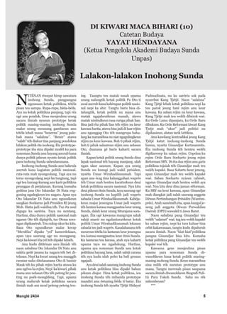 Manglé 2434 5
N
ITÉNAN riwayat hirup sawatara
inohong Sunda, pangpangna
ngeunaan ketak politikna, tétéla
pisan teu sarupa. Rupa-rupa, béda-béda.
Aya nu ketak politikna panjang, tapi réa
ogé anu pondok. Geus meujeuhna urang
sacara ilmiah nyusun prototype ketak
politik masing-masing inohong Sunda
malar urang meunang gambaran anu
tétéla lebah mana “benerna” jeung pale-
bah mana “salahna”. “Bener” atawa
“salah” téh diukur tina panjang pondokna
lalakon politik éta inohong. Éta prototype-
prototype téa sina dipaké modél ku para
nonoman Sunda anu hayang ancrub kana
dunya politik pikeun nyonto ketak politik
para inohong Sunda saheulaeunana.
Inohong-inohong Sunda anu baheula
ancrub kana kagiatan politik nasional,
rata-rata mah nyongcolang. Tapi aya nu
terus nyongcolang nepi ka tungtung, tapi
ogé teu kurang-kurang anu karir politikna
peunggas di perjalanan. Kurang kumaha
gedéna jasa Oto Iskandar Di Nata eng-
goning ngadegkeun ieu nagara. Apan nya
Oto Iskandar Di Nata anu ngusulkeun
sangkan Soekarno jadi Presiden RI jeung
Moh. Hatta jadi wakilna téh. Tur éta usul
digugu ku saréréa. Taya nu nentang.
Hartina, dina dunya politik nasional mah
ngaran Oto téh dipiajrih, tur Otona sora-
ngan dipikasérab. Teu cukup ukur ku kitu.
Basa Oto ngusulkeun malar kecap
“Merdéka” dipake “yel” kamerdekaan,
apan taya saurang oge nu mungpang.
Nepi ka kiwari éta yél téh dipaké kénéh.
Anu kudu dititénan sara ilmiah téh
naon sababna Oto Iskandar Di Nata anu
sakitu gedé jasana ka nagara téh bet di-
telasan. Nepi ka kwari urang teu manggih
raratan naha ditelasanana Oto di basisir
Mauk téh ku pihak rejim harita atawa ku
anu ngéwa ka rejim. Nepi ka kiwari, pihak
mana anu nelasan Oto téh peteng lir peu-
ting nu poék-mongkléng. Tapi, upama
urang maluruh ketak politikna sacara
ilmiah mah asa moal peteng-peteng teu-
ing. Taangtu teu matak susah upama
urang nalungtik ketak politik Pa Oto ti
awal ancrub kana kahirupan politik nasio-
nal nepi ka ahir. Tangtu baris bisa di-
talungtik, ketak politik nu mana anu
matak ngajaheutkeun manah, atawa
matak nimbulkeun rasa curiga pihak lian.
Bisa jadi éta pihak lian téh réjim nu keur
kawasa harita, atawa bisa jadi di luar réjim
anu nganggap Oto téh mangrupa haha-
lang ka maranéhna nu niat ngagulingkeun
réjim nu keur kawasa. Boh ti pihak réjim,
boh ti pihak saluareun réjim anu nelasan
Oto, duanana gé baris kaharti sacara
ilmiah.
Kapan ketak politik urang Sunda dina
lapak nasional téh hayang manjang, ulah
ngan ukur sausum. Kapan aya urang
Sunda nu kunsgi jadi wakil présiden,
nyaéta Umar Wirahadikusumah. Tapi
apan ana écag tina kalungguhan waprés
téh Umar mah henteu kacaturkeun deui
ketak politikna sacara nasional. Nya kitu
deui pikeun étnis Sunda, taya saurang ogé
inohong Sunda nu kapilih jadi waprés
sabada Umar Wirahadikusumah. Kabéja-
keun majar jenengna Umar jadi waprés
téh henteu karasa mangpaatna keur urang
Sunda, dalah keur urang Siturajana sora-
ngan. Éta ogé kawasna mangrupa salah
sahiji anasir nu ngalantarankeun ketak
politik Umar Wirahadikusumah lekasan
sabada teu jadi waprés. Kasalahanana téh
meureun tétéla ku lantaran keur jenengna
teu karasa mangpaatna keur étnis Sunda.
Ku lantaran teu karasa, atuh nya kaharti
upama taya nu ngadukung. Hartina,
upama aya nonoman Sunda anu ketak
politikna hayang lana, salah sahiji carana
téh nya kudu ulah poho ka bali geusan
ngajadi.
Aya deui salah saurang inohong Sunda
anu ketak politikna bisa dipaké bahan
pikeun diajar. Dina ketak politikna, ieu
inohong Sunda téh mibanda prototype
mandiri anu éstuning béda ti batur. Éta
inohong Sunda téh nyaéta Tjétjé Hidayat
Padmadinata, nu ku saréréa sok pada
nyarebut Kang Tjétjé. Naon “salahna”
Kang Tjétjé lebah ketak politikna nepi ka
teu parok jeung haté rejim anu keur
kawasa. Ku saban rejim nu keur kawasa,
Kang Tjétjé mah teu weléh dibérok waé.
Ku Orde Lama dipanjara, ku Orde Baru
dihukum. Ku Orde Reformasi kiwari Kang
Tjetje mah “ukur” jadi politisi nu
dipikasieun, alatan tarik kritikna.
Anu kawilang kontradiksi jeung Kang
Tjétjé katut inohong-inohong Sunda
lianna, nyaéta Ginandjar Kartasasmita.
Éta inohong Sunda téh henteu weléh
dipikaresep ku saban rejim. Copelna ku
rejim Orde Baru Soeharto jeung rejim
Reformasi SBY. Di éta dua réjim anu garis
politikna tojaiah téh Ginandjar mah teu
weléh kapaké. Basa Soharto keur jeneng,
apan Ginandjar mah teu weléh kapaké
waé. Saban Soeharto nyieun cabinét,
ngaran Ginandjar mah henteu weléh aya
waé. Nya kitu deui dina jaman réformasi.
Ku SBY nu keur kawasa, apan Ginandjar
mah diangkat jadi salah saurang anggota
Déwan Pertimbangan Présidén (Wantim-
prés). Atuh saméméh éta, apan kungsi je-
neng jadi anggota Déwan Perwakilan
Daérah (DPD) wawakil ti Jawa Barat.
Naon sababna pang Ginandjar teu
weléh “salamet” waé, tug teu weléh kapaké
ku saban rejim, nepi ka tara kaluar tina
orbit kakawasaan, tangtu kudu dipaluruh
sacara ilmiah. Naon “kiat-kiat”politikna
pangna Ginandjar bisa kitu. Kumaha
ketak politikna pang Ginandjar teu weléh
kapaké waé téh.
Kawasna geus meujeuhna pisan
upama para nonoman Sunda di-
wanohkeun kana ketak politik masing-
masing inohong Sunda. Keun maranéhna
sina milih rék nurutan prototype anu
mana. Tangtu merenah pisan saupama
sacara ilmiah diwanohkeun Biografi Poli-
tis Para Tokoh Sunda. Saha nu rék
mitembeyan?
***
DI KIWARI MACA BIHARI (10)
Catetan Budaya
YAYAT HÉNDAYANA
(Ketua Pengelola Akademi Budaya Sunda
Unpas)
Lalakon-lalakon Inohong Sunda
 