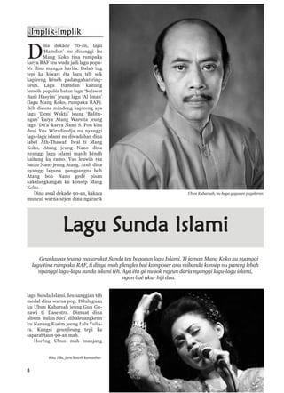 8
D
ina dekade 70-an, lagu
‘Hamdan’ nu disanggi ku
Mang Koko tina rumpaka
karya RAF teu wudu jadi lagu popu-
lér dina mangsa harita. Dalah tug
tepi ka kiwari éta lagu téh sok
kapireng kénéh padangahariring-
keun. Lagu ‘Hamdan’ kaitung
leuwih populér batan lagu ‘Solawat
Bani Hasyim’ jeung lagu ‘Al Iman’
(lagu Mang Koko, rumpaka RAF).
Béh dieuna mindeng kapireng aya
lagu ‘Demi Waktu’ jeung ‘Balitu-
ngan’ karya Atang Warsita jeung
lagu ‘Du’a’ karya Nano S. Pon kitu
deui Yus Wiradiredja nu nyanggi
lagu-lagu islami nu diwadahan dina
label Ath-Thawaf. Iwal ti Mang
Koko, Atang jeung Nano dina
nyanggi lagu islami masih kénéh
kaitung ku ramo. Yus leuwih réa
batan Nano jeung Atang. Atuh dina
nyanggi laguna, pangpangna boh
Atang boh Nano gedé pisan
kakalangkangan ku konsép Mang
Koko.
Dina awal dekade 90-an, kakara
muncul warna séjén dina ngaracik
lagu Sunda Islami. Ieu sanggian téh
medal dina warna pop. Diluluguan
ku Ubun Kubarsah jeung Gun Gu-
nawi ti Dasentra. Dimuat dina
album ‘Bulan Suci’, dihaleuangkeun
ku Nanang Kosim jeung Lala Yulia-
ra. Kungsi geunjleung tepi ka
saparat taun 90-an mah.
Horéng Ubun mah manjang
Ubun Kubarsah, nu boga gagasan pagelaran
Lagu Sunda Islami
Geus lawas teuing masarakat Sunda teu bogaeun lagu Islami. Ti jaman Mang Koko nu nyanggi
lagu tina rumpaka RAF, ti dinya mah plengles baé komposer anu mibanda konsép nu panceg lebah
nyanggi lagu-lagu sunda islami téh. Aya éta gé nu sok rajeun daria nyanggi lagu-lagu islami,
ngan baé ukur hiji dua.
Rita Tila, juru kawih kamashur
 