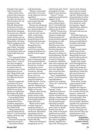 katingali reup-reupan
cahya lampuna téh.
Motor eureun di hareupeun hiji wangunan.
Kuring hookeun, naha
enya kitu ieu alamat nu
tadi dismskeun téh. Da
geuning ieu mah
diskotik. Mang Endin
markirkeun motorna.
Kuring turun nuturkeun
Mang Endin leumpang
rék asup ka jero. Satpam
nu jaga tipoporongos
megat. Teuing naon nu
diomongkeun satpam ka
Mang Endin, da kuring
dititah nungguan di luar.
“Pa, abdi téh rék néangan budak. Tong dihahalang siga kieu atuh!”
ceuk kuring teu éléh nyorongot bakat haté geus
tagiwur.
“Teu sagawayah jelema
bisa asup! Pokona tungguan di luar!” ceuk satpam bari neunggeul
méja. Kuring dicekelan
ku satpam liana nu
matana beureum. Tuluy
digiringkeun ka luar
deui. Mang Endin mah
katingali dibawa asup
bari dibaturan hiji satpam deui.
Saprak nungguan gé,
kuring geus teu kuat
hayang asup. Hayang
ngayakinkeun naha enya
budak téh aya di jero.
Satpam nu ngabaturan
téh noélan waé deuih.
Teu nolih kuring ditiung.
Untung Mang Endin
teu lila. Kuring geuwat
nyampeurkeun basa
manéhna ngagupayan.
Kuring ngagukguk ceurik
bari nahan karisi.
“Mang, kumaha atuh
nyaan Si Enéng téh aya
di jero?” ceuk kuring bari
ngelap cimata ku tungtung cindung.
“Jeung Euceu geura ka
lebetna ayeuna mah.”
“Aya henteu, Mang?
Manglé 2447

ceuk kuring teges.
“Muhun, urang tingal
wé ka lebet. Teu sawios
margi satpam nu tadi tos
ngawidian.”
Kuring beuki ngeleper,
jantung geus dag-digdug, awak leuleus.
Barang sup, selengseng
teuing bau nanahaon. Di
jero, lampu tingburinyay,
botol-botol inuman,
musik nu tarik, haseup
rokok, awéwé jeung
lalaki nu silih kaléng,
jeung hal liana nu ku
kuring karék kasawang.
“Nu itu, Ceu?” ceuk
Mang Endin bari
nuduhkeun budak
awéwé keur nari dina
panggung dilalajoan ku
saréréa nu keur ngararinum.
“Astaghfirulloh, Gusti!
Enya, kuring moal salah
deui masing budak téh
geus salin rupa gé.” ceuk
kuring bari roroésan
hayang geura nyampeurkeun. Hayang geura
nurunkeun, hayang
geura nutupan auratna.
Éraaa. Geus asa
dipokpokan tai ieu beungeut ku kalakuan
budak siga kitu. Teuing
tari nanahaon ari nu
siga kitu. Pakéanana gé
sing sarwa kabuka. Éstu
buligir wé éta mah.
Satpam nahan kuring,
sakeudeung deui gé
musik eureun, cenah.
Kuring ampir kapiuhan
kudu ningali budak sorangan kitu peta.
Musik eureun, lalaki
nu lalajo tingsaruit
ngahéotan budak, sawaréh deui émprak mani
handaruan. Maranéhna
ngaralungan duit ka
budak. Kuring bati istigfar bari ngusap beungeut
sababaraha kali.
Dituyun ka tukangeun
panggung gé asa teu

sadar kuring mah. Jol-jol
pasanggrok wé jeung
budak nu keur bulucun.
“Enuuur!” kuring
ngagabrug manéhna bari
ngagaur ceurik.
“Anjiiing! Saha nu
mawa indung aing ka
dieu?” ceuk budak bari
tipoporongos ka kabéh
jalma nu aya di dinya.
“ENUR!” kuring nyentak satarikna bari ngaleupaskeun tangkeupan.
Peupeuteuyanana ku
kuring dicekelan pageuh.
Beungeutna nu salin
rupa téh diteuteup.
Manéhna ngan wasa
ngahégak, panonna nu
beureum ngembeng
cimata. Duit nu keur
dikeupeul manéhna, ku
kuring dijéwang. Disoéksoék nepi ka rajét. Diawurkeun hareupeun
beungeutna. Manéhna
ngan wasa nangtung siga
arca neuteup lambaran
duit nu soék patulayah
dina ubin. Manéhna
ngan ceurik bari deku
ngarampaan duitna.
“Enur, astaghfirulloh
geulis!” ceuk kuring bari
ngajungjungkeun
awakna sina nangtung.
“Hayu uih!” ceuk kuring
tandes.
“Embung Mamah, embuuung!” cenah.
Budak ku kuring teu
dilepaskeun, digusur
nepi ka roroésan tulungtulungan. Satpam nu tadi
hohoak waé gé hookeun.
Nu tadi ngaririung gé
méré jalan sorangan.
Mang Endin geus ngastarter motorna. Budak
diséréd sina nepi ka
naék. Jékét nu kuring dipakékéun ka manéhna.
Clé kuring naék ngadempét manéhna ti tukang.
Biur motor ninggalkeun
diskotik. Sajajalan kuring ceurik. Hayang geura

nepi ka imah. Hayang
geura nanya ka budak
naha kalakuan nepi ka
siga kitu. Padahal indung
kurang kumaha nyaahna.
Diatik ti leuleutik agama
jeung darigamana. Duit
keur sakola teu weléh
kacumponan. Sagala
diperhatikeun, daharna,
jajanna, pakéanana.
Rarasaan mah taya anu
kurang.
Éta pédah bapana nu
sok ngungusir budak téh.
Mun keur paséa jeung
kuring neumbleuhkeun
ka budak. Jadi budak
taya tempat panyalindungan.
Nepi ka imah, budak
dititah asup ti heula.
Kuring nunuhunan ka
Mang Endin bari peupeujeuh ulah nyarita ka
batur perkara budak.
Sup ka imah, budak
keur diteunggeulan ku
bapana. Gusti, kuring
ampir béak tanaga misahkeun duanana. Geus
dipisahkeun, budak dititah asup ka kamerna.
Bareng jeung ngong
adan subuh, bapana
tuluy indit ti imah.
Rérés sholat, kuring
asup ka kamer budak.
Ditingali téh keur
ngagolér bari iingsreukan. Kuring ngadeukeutan manéhna, diuk di sisi
kasurna. Awakna disimbutan, tonggongna ku
kuring diusapan. Prak
ngawirid digalindengkeun ka budak. Manéhna
ngulisik tuluy ngiserkeun
sirahna kana lahunan
kuring. Pipina juuh ku
cipanon, kuring gé rambisak deui bari tuluy ngagalindengkeun wirid
mépéndé manéhna.***
Mujahidin,
8 Juni 2013
Kahatur Darismawati
23

 