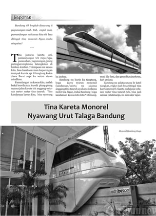 Bandung téh lengkob disawang ti
pagunungan mah. Tah, engké mah,
pamandangan nu kawas kitu téh bisa
ditingal tina monorel. Ngan, iraha
réngséna?
***

T

ina
jandela
kareta
api,
pamandangan teh rupa-rupa,
pasawahan, pagunungan, jeung
patingjarumplukna tatangkalan di
lembur-lembur. Tetempoan nu kawas
kitu, bisa kasaksen mun kaparengan
numpak kareta api ti tungtung kulon
Jawa Barat nepi ka wetan atawa
sabalikna.
Pamadangan nu kawas kitu, malah
bakal leuwih atra, leuwih plung-plong
upama jalan kareta teh anggang welasan meter meter tina taneuh. Tina
kandaraan kawas kitu, bisa nyawang

ka jauhna.
Bandung nu hurin ku tangtung,
boga
karep nyieun monorail
(kandaraan/kareta
nu
jalanna
anggang tina taneuh aya kana welasna
meter tea. Ngan, iraha Bandung boga
kandaraan kawas kitu kitu? Memang,

moal lila deui, dan geus ditataharkeun,
kari prakna.
Bandung nu palataranana lir katel
nangkar, engke mah bisa titingal tina
kareta monorel. Kareta nu lajuna welasan meter tina taneuh teh, bisa jadi
sarana patalimarga, nu lain ukur ngan-

Tina Kareta Monorel
Nyawang Urut Talaga Bandung
Monorel Bandung Raya

Manglé 2447

5

 