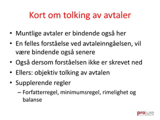 Kort om tolking av avtaler
• Muntlige avtaler er bindende også her
• En felles forståelse ved avtaleinngåelsen, vil
være bindende også senere
• Også dersom forståelsen ikke er skrevet ned
• Ellers: objektiv tolking av avtalen
• Supplerende regler
– Forfatterregel, minimumsregel, rimelighet og
balanse
 