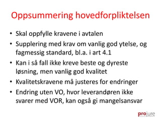 Oppsummering hovedforpliktelsen
• Skal oppfylle kravene i avtalen
• Supplering med krav om vanlig god ytelse, og
fagmessig standard, bl.a. i art 4.1
• Kan i så fall ikke kreve beste og dyreste
løsning, men vanlig god kvalitet
• Kvalitetskravene må justeres for endringer
• Endring uten VO, hvor leverandøren ikke
svarer med VOR, kan også gi mangelsansvar
 