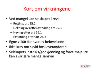 Kort om virkningene
• Ved mangel kan selskapet kreve
– Retting, art 25.2
– Dekning av rettekostnader, art 25.3
– Heving etter art 26.1
– Erstatning etter art 26.3
• Egne vilkår for hver av beføyelsene
• Ikke krav om skyld hos leverandøren
• Selskapets instruks/godkjenning og force majeure
kan avskjære mangelsansvar
 