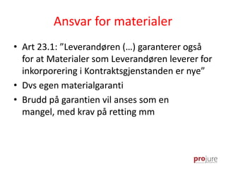 Ansvar for materialer
• Art 23.1: ”Leverandøren (…) garanterer også
for at Materialer som Leverandøren leverer for
inkorporering i Kontraktsgjenstanden er nye”
• Dvs egen materialgaranti
• Brudd på garantien vil anses som en
mangel, med krav på retting mm
 