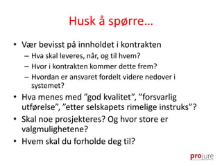 Husk å spørre…
• Vær bevisst på innholdet i kontrakten
– Hva skal leveres, når, og til hvem?
– Hvor i kontrakten kommer dette frem?
– Hvordan er ansvaret fordelt videre nedover i
systemet?
• Hva menes med ”god kvalitet”, ”forsvarlig
utførelse”, ”etter selskapets rimelige instruks”?
• Skal noe prosjekteres? Og hvor store er
valgmulighetene?
• Hvem skal du forholde deg til?
 