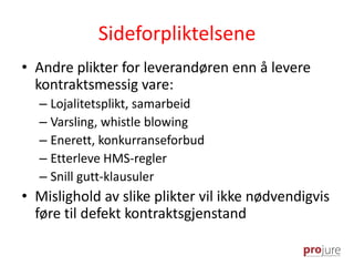 Sideforpliktelsene
• Andre plikter for leverandøren enn å levere
kontraktsmessig vare:
– Lojalitetsplikt, samarbeid
– Varsling, whistle blowing
– Enerett, konkurranseforbud
– Etterleve HMS-regler
– Snill gutt-klausuler
• Mislighold av slike plikter vil ikke nødvendigvis
føre til defekt kontraktsgjenstand
 