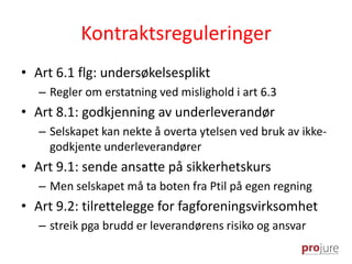 Kontraktsreguleringer
• Art 6.1 flg: undersøkelsesplikt
– Regler om erstatning ved mislighold i art 6.3
• Art 8.1: godkjenning av underleverandør
– Selskapet kan nekte å overta ytelsen ved bruk av ikke-
godkjente underleverandører
• Art 9.1: sende ansatte på sikkerhetskurs
– Men selskapet må ta boten fra Ptil på egen regning
• Art 9.2: tilrettelegge for fagforeningsvirksomhet
– streik pga brudd er leverandørens risiko og ansvar
 