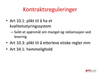 Kontraktsreguleringer
• Art 10.1: plikt til å ha et
kvalitetsstyringssystem
– Svikt et spørsmål om mangel og reklamasjon ved
levering
• Art 10.3: plikt til å etterleve etiske regler mm
• Art 34.1: hemmelighold
 