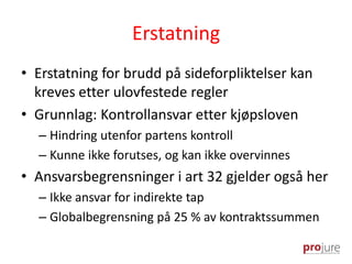 Erstatning
• Erstatning for brudd på sideforpliktelser kan
kreves etter ulovfestede regler
• Grunnlag: Kontrollansvar etter kjøpsloven
– Hindring utenfor partens kontroll
– Kunne ikke forutses, og kan ikke overvinnes
• Ansvarsbegrensninger i art 32 gjelder også her
– Ikke ansvar for indirekte tap
– Globalbegrensning på 25 % av kontraktssummen
 