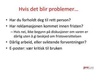 Hvis det blir problemer…
• Har du forholdt deg til rett person?
• Har reklamasjonen kommet innen fristen?
– Hvis nei, ikke begynn på diskusjoner om varen er
dårlig uten å gi beskjed om fristoversittelsen
• Dårlig arbeid, eller sviktende forventninger?
• E-poster: vær kritisk til bruken
 