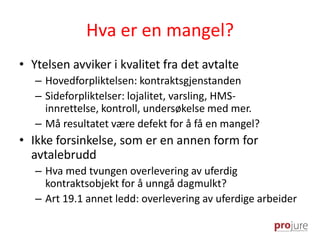 Hva er en mangel?
• Ytelsen avviker i kvalitet fra det avtalte
– Hovedforpliktelsen: kontraktsgjenstanden
– Sideforpliktelser: lojalitet, varsling, HMS-
innrettelse, kontroll, undersøkelse med mer.
– Må resultatet være defekt for å få en mangel?
• Ikke forsinkelse, som er en annen form for
avtalebrudd
– Hva med tvungen overlevering av uferdig
kontraktsobjekt for å unngå dagmulkt?
– Art 19.1 annet ledd: overlevering av uferdige arbeider
 