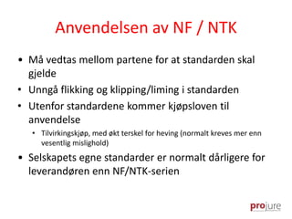 Anvendelsen av NF / NTK
• Må vedtas mellom partene for at standarden skal
gjelde
• Unngå flikking og klipping/liming i standarden
• Utenfor standardene kommer kjøpsloven til
anvendelse
• Tilvirkingskjøp, med økt terskel for heving (normalt kreves mer enn
vesentlig mislighold)
• Selskapets egne standarder er normalt dårligere for
leverandøren enn NF/NTK-serien
 