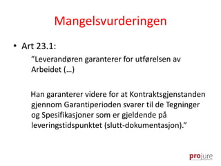Mangelsvurderingen
• Art 23.1:
”Leverandøren garanterer for utførelsen av
Arbeidet (…)
Han garanterer videre for at Kontraktsgjenstanden
gjennom Garantiperioden svarer til de Tegninger
og Spesifikasjoner som er gjeldende på
leveringstidspunktet (slutt-dokumentasjon).”
 
