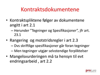 Kontraktsdokumentene
• Kontraktspliktene følger av dokumentene
angitt i art 2.1
– Herunder ”Tegninger og Spesifikasjoner”, jfr art.
23.1
• Rangering og motstridsregler i art 2.3
– Dvs skriftlige spesifikasjoner går foran tegninger
– Men tegninger utgjør selvstendige forpliktelser
• Mangelsvurderingen må ta hensyn til evt
endringsarbeid , art 2.2
 