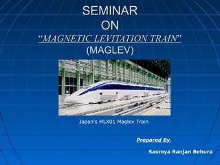 SEMINARSEMINAR
ONON
““MAGNETIC LEVITATION TRAINMAGNETIC LEVITATION TRAIN””
(MAGLEV)(MAGLEV)
Japan's MLX01 Maglev Train
Prepared By,
Saumya Ranjan Behura
 