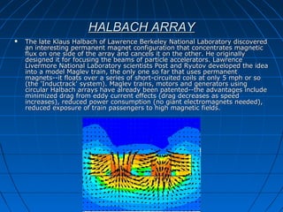 HALBACH ARRAYHALBACH ARRAY
 The late Klaus Halbach of Lawrence Berkeley National Laboratory discoveredThe late Klaus Halbach of Lawrence Berkeley National Laboratory discovered
an interesting permanent magnet configuration that concentrates magnetican interesting permanent magnet configuration that concentrates magnetic
flux on one side of the array and cancels it on the other. He originallyflux on one side of the array and cancels it on the other. He originally
designed it for focusing the beams of particle accelerators. Lawrencedesigned it for focusing the beams of particle accelerators. Lawrence
Livermore National Laboratory scientists Post and Ryutov developed the ideaLivermore National Laboratory scientists Post and Ryutov developed the idea
into a model Maglev train, the only one so far that uses permanentinto a model Maglev train, the only one so far that uses permanent
magnets--it floats over a series of short-circuited coils at only 5 mph or somagnets--it floats over a series of short-circuited coils at only 5 mph or so
(the 'Inductrack' system). Maglev trains, motors and generators using(the 'Inductrack' system). Maglev trains, motors and generators using
circular Halbach arrays have already been patented--the advantages includecircular Halbach arrays have already been patented--the advantages include
minimized drag from eddy current effects (drag decreases as speedminimized drag from eddy current effects (drag decreases as speed
increases), reduced power consumption (no giant electromagnets needed),increases), reduced power consumption (no giant electromagnets needed),
reduced exposure of train passengers to high magnetic fields.reduced exposure of train passengers to high magnetic fields.
 