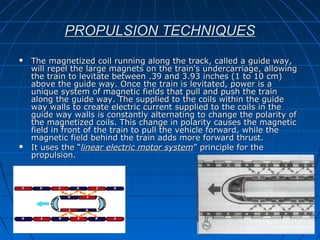 PROPULSION TECHNIQUESPROPULSION TECHNIQUES
 The magnetized coil running along the track, called a guide way,The magnetized coil running along the track, called a guide way,
will repel the large magnets on the train's undercarriage, allowingwill repel the large magnets on the train's undercarriage, allowing
the train to levitate between .39 and 3.93 inches (1 to 10 cm)the train to levitate between .39 and 3.93 inches (1 to 10 cm)
above the guide way. Once the train is levitated, power is aabove the guide way. Once the train is levitated, power is a
unique system of magnetic fields that pull and push the trainunique system of magnetic fields that pull and push the train
along the guide way. The supplied to the coils within the guidealong the guide way. The supplied to the coils within the guide
way walls to create electric current supplied to the coils in theway walls to create electric current supplied to the coils in the
guide way walls is constantly alternating to change the polarity ofguide way walls is constantly alternating to change the polarity of
the magnetized coils. This change in polarity causes the magneticthe magnetized coils. This change in polarity causes the magnetic
field in front of the train to pull the vehicle forward, while thefield in front of the train to pull the vehicle forward, while the
magnetic field behind the train adds more forward thrust.magnetic field behind the train adds more forward thrust.
 It uses the “It uses the “linear electric motor systemlinear electric motor system” principle for the” principle for the
propulsion.propulsion.
 